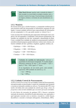 Fundamentos de Hardware e Montagem e Manutenção de Computadores 
Telas Touch Screen: aquelas onde a entrada dos dados é 
feita tocando ou escrevendo no próprio monitor, pois o 
monitor é sensível ao toque. Essa tecnologia está presente 
em alguns celulares e terminais de auto-atendimento em 
bancos. 
1.5.2. Memória 
Da mesma forma que o cérebro humano, o computador também possui 
uma memória onde são armazenadas as informações enquanto ele está 
ligado. A menor unidade utilizável para representação de informações 
em um computador é o bit, que pode assumir os valores 0 ou 1. 
Como um único bit é insuficiente para representar informações mais com-plexas, 
eles são agrupados e combinados. Num primeiro agrupamento, são 
reunidos em conjuntos de oito bits, recebendo a denominação de Byte. 
Como a unidade byte (unidade de medida de armazenamento) também é 
consideravelmente pequena quando indicamos valores mais extensos, uti-lizamos 
múltiplos do byte: quilobyte, megabyte, gigabyte, terabyte, etc. 
1 Quilobyte = 1 KB = 1024 Bytes, 
1 Megabyte = 1 MB = 1024 Kbytes, 
1 Gigabyte = 1 GB = 1024 Mbytes e 
1 Terabyte = 1 TB = 1024 Gbytes. 
Unidades de medida de informação: indicam a 
quantidade de informação manipulada. No modelo digital 
utilizamos potências de base 2. Por exemplo: 1 byte é 
igual a 23 bits; 1 KB é igual a 210 bytes. 
Já na engenharia, de um modo geral, cada unidade 
representa 1000 unidades da anterior, p. ex: 
1 ton = 1000 kg 
1 kg = 1000 g. 
1.5.3. Unidade Central de Processamento 
A CPU (Central Processing Unit ou Unidade Central de Processamento), 
microprocessador ou processador é a parte do computador que interpreta 
e executa as instruções contidas no software. Na maioria das CPUs essa 
tarefa é dividida entre uma unidade de controle que dirige o fluxo do 
programa e uma ou mais unidades que executam operações em dados. 
O ciclo básico de execução de qualquer CPU é buscar a primeira 
instrução da memória, decodificá-la para determinar seus operandos e 
qual operação executar com os mesmos, executá-la e então buscar, 
decodificar e executar a instrução subsequente. [Tanembaum, 2003]. 
Ifes - Instituto Federal de Educação, Ciência e Tecnologia do ES Página 19 
 