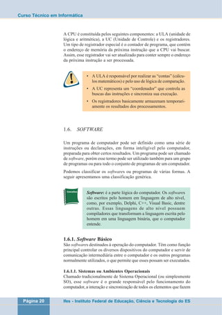 Curso Técnico em Informática 
A CPU é constituída pelos seguintes componentes: a ULA (unidade de 
lógica e aritmética), a UC (Unidade de Controle) e os registradores. 
Um tipo de registrador especial é o contador de programa, que contém 
o endereço de memória da próxima instrução que a CPU vai buscar. 
Assim, esse registrador vai ser atualizado para conter sempre o endereço 
da próxima instrução a ser processada. 
• A ULA é responsável por realizar as “contas” (cálcu-los 
matemáticos) e pelo uso de lógica de comparação. 
• A UC representa um “coordenador” que controla as 
buscas das instruções e sincroniza sua execução. 
• Os registradores basicamente armazenam temporari-amente 
os resultados dos processamentos. 
1.6. SOFTWARE 
Um programa de computador pode ser definido como uma série de 
instruções ou declarações, em forma inteligível pelo computador, 
preparada para obter certos resultados. Um programa pode ser chamado 
de software, porém esse termo pode ser utilizado também para um grupo 
de programas ou para todo o conjunto de programas de um computador. 
Podemos classificar os softwares ou programas de várias formas. A 
seguir apresentamos uma classificação genérica. 
Software: é a parte lógica do computador. Os softwares 
são escritos pelo homem em linguagem de alto nível, 
como, por exemplo, Delphi, C++, Visual Basic, dentre 
outras. Essas linguagens de alto nível possuem 
compiladores que transformam a linguagem escrita pelo 
homem em uma linguagem binária, que o computador 
entende. 
1.6.1. Software Básico 
São softwares destinados à operação do computador. Têm como função 
principal controlar os diversos dispositivos do computador e servir de 
comunicação intermediária entre o computador e os outros programas 
normalmente utilizados, o que permite que esses possam ser executados. 
1.6.1.1. Sistemas ou Ambientes Operacionais 
Chamado tradicionalmente de Sistema Operacional (ou simplesmente 
SO), esse software é o grande responsável pelo funcionamento do 
computador, a interação e sincronização de todos os elementos que fazem 
Página 20 Ifes - Instituto Federal de Educação, Ciência e Tecnologia do ES 
 