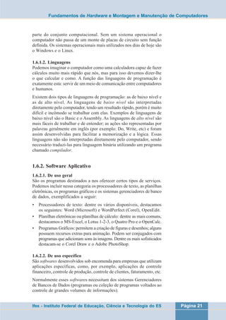 Fundamentos de Hardware e Montagem e Manutenção de Computadores 
parte do conjunto computacional. Sem um sistema operacional o 
computador não passa de um monte de placas de circuito sem função 
definida. Os sistemas operacionais mais utilizados nos dias de hoje são 
o Windows e o Linux. 
1.6.1.2. Linguagens 
Podemos imaginar o computador como uma calculadora capaz de fazer 
cálculos muito mais rápido que nós, mas para isso devemos dizer-lhe 
o que calcular e como. A função das linguagens de programação é 
exatamente esta: servir de um meio de comunicação entre computadores 
e humanos. 
Existem dois tipos de linguagens de programação: as de baixo nível e 
as de alto nível. As linguagens de baixo nível são interpretadas 
diretamente pelo computador, tendo um resultado rápido, porém é muito 
difícil e incômodo se trabalhar com elas. Exemplos de linguagens de 
baixo nível são o Basic e o Assembly. As linguagens de alto nível são 
mais fáceis de trabalhar e de entender; as ações são representadas por 
palavras geralmente em inglês (por exemplo: Do, Write, etc) e foram 
assim desenvolvidas para facilitar a memorização e a lógica. Essas 
linguagens não são interpretadas diretamente pelo computador, sendo 
necessário traduzi-las para linguagem binária utilizando um programa 
chamado compilador. 
1.6.2. Software Aplicativo 
1.6.2.1. De uso geral 
São os programas destinados a nos oferecer certos tipos de serviços. 
Podemos incluir nessa categoria os processadores de texto, as planilhas 
eletrônicas, os programas gráficos e os sistemas gerenciadores de banco 
de dados, exemplificados a seguir: 
• Processadores de texto: dentre os vários disponíveis, destacamos 
os seguintes: Word (Microsoft) e WordPerfect (Corel), OpenEdit. 
• Planilhas eletrônicas ou planilhas de cálculo: dentre as mais comuns, 
destacamos o MS-Excel, o Lotus 1-2-3, o Quatro Pro e o OpenCalc. 
• Programas Gráficos: permitem a criação de figuras e desenhos; alguns 
possuem recursos extras para animação. Podem ser conjugados com 
programas que adicionam sons às imagens. Dentre os mais sofisticados 
destacam-se o Corel Draw e o Adobe PhotoShop. 
1.6.2.2. De uso específico 
São softwares desenvolvidos sob encomenda para empresas que utilizam 
aplicações específicas, como, por exemplo, aplicações de controle 
financeiro, controle de produção, controle de clientes, faturamento, etc. 
Normalmente esses softwares necessitam dos sistemas Gerenciadores 
de Bancos de Dados (programas ou coleção de programas voltados ao 
controle de grandes volumes de informações). 
Ifes - Instituto Federal de Educação, Ciência e Tecnologia do ES Página 21 
 