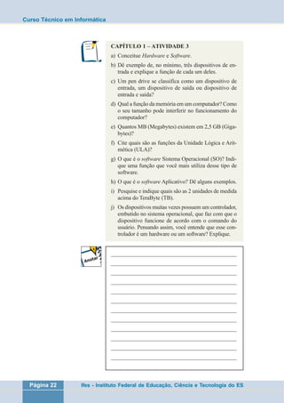 Curso Técnico em Informática 
CAPÍTULO 1 – ATIVIDADE 3 
a) Conceitue Hardware e Software. 
b) Dê exemplo de, no mínimo, três dispositivos de en-trada 
e explique a função de cada um deles. 
c) Um pen drive se classifica como um dispositivo de 
entrada, um dispositivo de saída ou dispositivo de 
entrada e saída? 
d) Qual a função da memória em um computador? Como 
o seu tamanho pode interferir no funcionamento do 
computador? 
e) Quantos MB (Megabytes) existem em 2,5 GB (Giga-bytes)? 
f) Cite quais são as funções da Unidade Lógica e Arit-mética 
(ULA)? 
g) O que é o software Sistema Operacional (SO)? Indi-que 
uma função que você mais utiliza desse tipo de 
software. 
h) O que é o software Aplicativo? Dê alguns exemplos. 
i) Pesquise e indique quais são as 2 unidades de medida 
acima do TeraByte (TB). 
j) Os dispositivos muitas vezes possuem um controlador, 
embutido no sistema operacional, que faz com que o 
dispositivo funcione de acordo com o comando do 
usuário. Pensando assim, você entende que esse con-trolador 
é um hardware ou um software? Explique. 
___________________________________________________ 
___________________________________________________ 
___________________________________________________ 
___________________________________________________ 
___________________________________________________ 
___________________________________________________ 
___________________________________________________ 
___________________________________________________ 
___________________________________________________ 
___________________________________________________ 
___________________________________________________ 
___________________________________________________ 
Página 22 Ifes - Instituto Federal de Educação, Ciência e Tecnologia do ES 
 