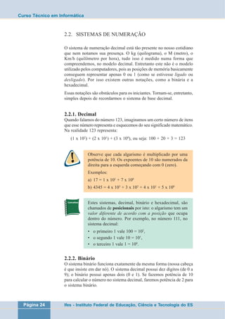 Curso Técnico em Informática 
2.2. SISTEMAS DE NUMERAÇÃO 
O sistema de numeração decimal está tão presente no nosso cotidiano 
que nem notamos sua presença. O kg (quilograma), o M (metro), o 
Km/h (quilômetro por hora), tudo isso é medido numa forma que 
compreendemos, no modelo decimal. Entretanto este não é o modelo 
utilizado pelos computadores, pois as posições de memória basicamente 
conseguem representar apenas 0 ou 1 (como se estivesse ligado ou 
desligado). Por isso existem outras notações, como a binária e a 
hexadecimal. 
Essas notações são obstáculos para os iniciantes. Tornam-se, entretanto, 
simples depois de recordarmos o sistema de base decimal. 
2.2.1. Decimal 
Quando falamos do número 123, imaginamos um certo número de itens 
que esse número representa e esquecemos do seu significado matemático. 
Na realidade 123 representa: 
(1 x 102) + (2 x 101) + (3 x 100), ou seja: 100 + 20 + 3 = 123 
Observe que cada algarismo é multiplicado por uma 
potência de 10. Os expoentes de 10 são numerados da 
direita para a esquerda começando com 0 (zero). 
Exemplos: 
a) 17 = 1 x 101 + 7 x 100 
b) 4345 = 4 x 103 + 3 x 102 + 4 x 101 + 5 x 100 
Estes sistemas, decimal, binário e hexadecimal, são 
chamados de posicionais por isto: o algarismo tem um 
valor diferente de acordo com a posição que ocupa 
dentro do número. Por exemplo, no número 111, no 
sistema decimal: 
• o primeiro 1 vale 100 = 102, 
• o segundo 1 vale 10 = 101, 
• o terceiro 1 vale 1 = 100. 
2.2.2. Binário 
O sistema binário funciona exatamente da mesma forma (nossa cabeça 
é que insiste em dar nó). O sistema decimal possui dez dígitos (de 0 a 
9); o binário possui apenas dois (0 e 1). Se fazemos potência de 10 
para calcular o número no sistema decimal, faremos potência de 2 para 
o sistema binário. 
Página 24 Ifes - Instituto Federal de Educação, Ciência e Tecnologia do ES 
 