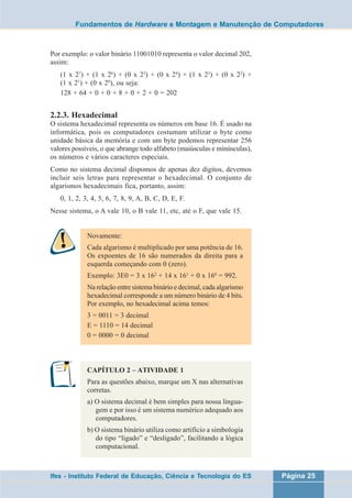 Fundamentos de Hardware e Montagem e Manutenção de Computadores 
Por exemplo: o valor binário 11001010 representa o valor decimal 202, 
assim: 
(1 x 27) + (1 x 26) + (0 x 25) + (0 x 24) + (1 x 23) + (0 x 22) + 
(1 x 21) + (0 x 20), ou seja: 
128 + 64 + 0 + 0 + 8 + 0 + 2 + 0 = 202 
2.2.3. Hexadecimal 
O sistema hexadecimal representa os números em base 16. É usado na 
informática, pois os computadores costumam utilizar o byte como 
unidade básica da memória e com um byte podemos representar 256 
valores possíveis, o que abrange todo alfabeto (maiúsculas e minúsculas), 
os números e vários caracteres especiais. 
Como no sistema decimal dispomos de apenas dez dígitos, devemos 
incluir seis letras para representar o hexadecimal. O conjunto de 
algarismos hexadecimais fica, portanto, assim: 
0, 1, 2, 3, 4, 5, 6, 7, 8, 9, A, B, C, D, E, F. 
Nesse sistema, o A vale 10, o B vale 11, etc, até o F, que vale 15. 
Novamente: 
Cada algarismo é multiplicado por uma potência de 16. 
Os expoentes de 16 são numerados da direita para a 
esquerda começando com 0 (zero). 
Exemplo: 3E0 = 3 x 162 + 14 x 161 + 0 x 160 = 992. 
Na relação entre sistema binário e decimal, cada algarismo 
hexadecimal corresponde a um número binário de 4 bits. 
Por exemplo, no hexadecimal acima temos: 
3 = 0011 = 3 decimal 
E = 1110 = 14 decimal 
0 = 0000 = 0 decimal 
CAPÍTULO 2 – ATIVIDADE 1 
Para as questões abaixo, marque um X nas alternativas 
corretas. 
a) O sistema decimal é bem simples para nossa lingua-gem 
e por isso é um sistema numérico adequado aos 
computadores. 
b) O sistema binário utiliza como artifício a simbologia 
do tipo “ligado” e “desligado”, facilitando a lógica 
computacional. 
Ifes - Instituto Federal de Educação, Ciência e Tecnologia do ES Página 25 
 