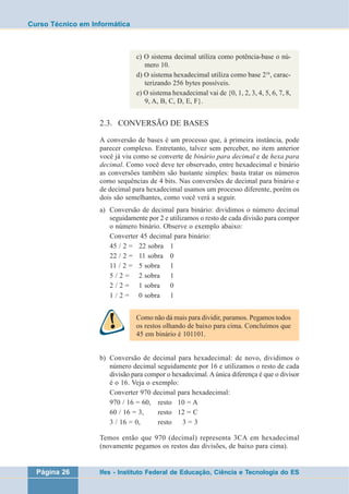 Curso Técnico em Informática 
c) O sistema decimal utiliza como potência-base o nú-mero 
10. 
d) O sistema hexadecimal utiliza como base 216, carac-terizando 
256 bytes possíveis. 
e) O sistema hexadecimal vai de {0, 1, 2, 3, 4, 5, 6, 7, 8, 
9, A, B, C, D, E, F}. 
2.3. CONVERSÃO DE BASES 
A conversão de bases é um processo que, à primeira instância, pode 
parecer complexo. Entretanto, talvez sem perceber, no item anterior 
você já viu como se converte de binário para decimal e de hexa para 
decimal. Como você deve ter observado, entre hexadecimal e binário 
as conversões também são bastante simples: basta tratar os números 
como sequências de 4 bits. Nas conversões de decimal para binário e 
de decimal para hexadecimal usamos um processo diferente, porém os 
dois são semelhantes, como você verá a seguir. 
a) Conversão de decimal para binário: dividimos o número decimal 
seguidamente por 2 e utilizamos o resto de cada divisão para compor 
o número binário. Observe o exemplo abaixo: 
Converter 45 decimal para binário: 
45 / 2 = 22 sobra 1 
22 / 2 = 11 sobra 0 
11 / 2 = 5 sobra 1 
5 / 2 = 2 sobra 1 
2 / 2 = 1 sobra 0 
1 / 2 = 0 sobra 1 
Como não dá mais para dividir, paramos. Pegamos todos 
os restos olhando de baixo para cima. Concluímos que 
45 em binário é 101101. 
b) Conversão de decimal para hexadecimal: de novo, dividimos o 
número decimal seguidamente por 16 e utilizamos o resto de cada 
divisão para compor o hexadecimal. A única diferença é que o divisor 
é o 16. Veja o exemplo: 
Converter 970 decimal para hexadecimal: 
970 / 16 = 60, resto 10 = A 
60 / 16 = 3, resto 12 = C 
3 / 16 = 0, resto 3 = 3 
Temos então que 970 (decimal) representa 3CA em hexadecimal 
(novamente pegamos os restos das divisões, de baixo para cima). 
Página 26 Ifes - Instituto Federal de Educação, Ciência e Tecnologia do ES 
 