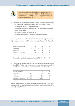 Fundamentos de Hardware e Montagem e Manutenção de Computadores 
A simbologia hexadecimal não nos permite escrever o 
número como sendo 31210 ou 3.12.10. Então, 
substituímos 12 e 10 por C e A, respectivamente, de 
acordo com a tabela: 3CA. 
c) Conversão de binário para decimal: você já viu o processo no item 
2.2.2. Você pode montar uma tabela com as seguintes linhas: 
• na primeira: escreva o número binário; 
• na segunda: escreva os expoentes de 2, da direita para a esquerda, 
começando com 0; 
• na terceira: calcule as potências de 2; 
• na quarta: multiplique a primeira linha pela terceira. 
Some a quarta linha e terá o número binário convertido para decimal. 
Veja o mesmo número 101101 acima (você já sabe que é 45 decimal): 
número em binário 1 0 1 1 0 1 
expoentes 25 24 23 22 21 20 
potências 32 16 8 4 2 1 
primeira x terceira 32 0 8 4 0 1 
A soma dos resultados da quarta linha é 32 + 8 + 4 + 1 = 45. 
d) Conversão de hexadecimal para decimal: você já viu o processo no 
item 2.2.3. Assim, você pode usar a mesma tabelinha, trocando 2 
por 16. Vamos converter o hexadecimal 3F8 para decimal: 
número em hexa 3 F 8 
expoentes 162 161 160 
potências 256 16 1 
primeira x terceira 3 x 256 15 x 16 8 
A soma dos resultados da quarta linha é o número decimal 1016. Você 
pode conferir os resultados de todos os itens anteriores utilizando a 
calculadora do Windows. 
Ifes - Instituto Federal de Educação, Ciência e Tecnologia do ES Página 27 
 