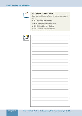 Curso Técnico em Informática 
CAPÍTULO 2 – ATIVIDADE 2 
Converta os sistemas de bases de acordo com o que se 
pede: 
a) 117 (decimal) para binário 
b) 4E9 (hexadecimal) para decimal 
c) 100111 (binário) para decimal 
d) 986 (decimal) para hexadecimal 
___________________________________________________ 
___________________________________________________ 
___________________________________________________ 
___________________________________________________ 
___________________________________________________ 
___________________________________________________ 
___________________________________________________ 
___________________________________________________ 
___________________________________________________ 
___________________________________________________ 
___________________________________________________ 
___________________________________________________ 
___________________________________________________ 
___________________________________________________ 
___________________________________________________ 
___________________________________________________ 
___________________________________________________ 
___________________________________________________ 
___________________________________________________ 
___________________________________________________ 
___________________________________________________ 
___________________________________________________ 
___________________________________________________ 
___________________________________________________ 
___________________________________________________ 
Página 28 Ifes - Instituto Federal de Educação, Ciência e Tecnologia do ES 
 