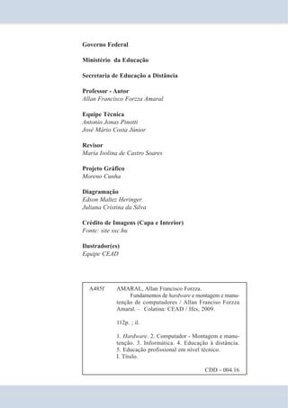 Governo Federal 
Ministério da Educação 
Secretaria de Educação a Distância 
Professor - Autor 
Allan Francisco Forzza Amaral 
Equipe Técnica 
Antonio Jonas Pinotti 
José Mário Costa Júnior 
Revisor 
Maria Isolina de Castro Soares 
Projeto Gráfico 
Moreno Cunha 
Diagramação 
Edson Maltez Heringer 
Juliana Cristina da Silva 
Crédito de Imagens (Capa e Interior) 
Fonte: site sxc.hu 
Ilustrador(es) 
Equipe CEAD 
A485f AMARAL, Allan Francisco Forzza. 
Fundamentos de hardware e montagem e manu-tenção 
de computadores / Allan Franciso Forzza 
Amaral. – Colatina: CEAD / Ifes, 2009. 
112p. ; il. 
1. Hardware. 2. Computador - Montagem e manu-tenção. 
3. Informática. 4. Educação à distância. 
5. Educação profissional em nível técnico. 
I. Título. 
CDD - 004.16 
 