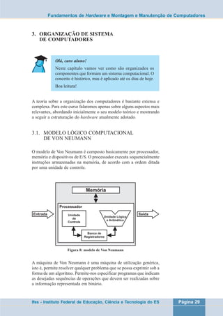 Fundamentos de Hardware e Montagem e Manutenção de Computadores 
3. ORGANIZAÇÃO DE SISTEMA 
DE COMPUTADORES 
Olá, caro aluno! 
Neste capítulo vamos ver como são organizados os 
componentes que formam um sistema computacional. O 
conceito é histórico, mas é aplicado até os dias de hoje. 
Boa leitura! 
A teoria sobre a organização dos computadores é bastante extensa e 
complexa. Para este curso falaremos apenas sobre alguns aspectos mais 
relevantes, abordando inicialmente o seu modelo teórico e mostrando 
a seguir a estruturação do hardware atualmente adotado. 
3.1. MODELO LÓGICO COMPUTACIONAL 
DE VON NEUMANN 
O modelo de Von Neumann é composto basicamente por processador, 
memória e dispositivos de E/S. O processador executa sequencialmente 
instruções armazenadas na memória, de acordo com a ordem ditada 
por uma unidade de controle. 
Figura 8: modelo de Von Neumann 
A máquina de Von Neumann é uma máquina de utilização genérica, 
isto é, permite resolver qualquer problema que se possa exprimir sob a 
forma de um algoritmo. Permite-nos especificar programas que indicam 
as desejadas sequências de operações que devem ser realizadas sobre 
a informação representada em binário. 
Ifes - Instituto Federal de Educação, Ciência e Tecnologia do ES Página 29 
 