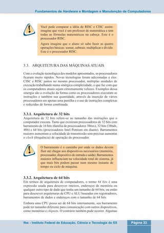 Fundamentos de Hardware e Montagem e Manutenção de Computadores 
Você pode comparar a idéia de RISC e CISC assim: 
imagine que você é um professor de matemática e tem 
todas as fórmulas matemáticas na cabeça. Este é o 
processador RISC. 
Agora imagine que o aluno só sabe fazer as quatro 
operações básicas: somar, subtrair, multiplicar e dividir. 
Este é o processador RISC. 
3.3. ARQUITETURA DAS MÁQUINAS ATUAIS 
Com a evolução tecnológica dos modelos apresentados, os processadores 
ficaram muito rápidos. Novas tecnologias foram adicionadas a eles: 
CISC e RISC juntos no mesmo processador, múltiplas unidades de 
execução trabalhando numa sinérgica complexidade, o que faz com que 
os computadores atuais sejam extremamente velozes. Exemplos dessa 
sinergia são a evolução da forma como os processadores executam as 
instruções e também sua quantidade, através da inserção de vários 
processadores em apenas uma pastilha e o uso de instruções complexas 
e reduzidas de forma combinada. 
3.3.1. Arquitetura de 32 bits 
Arquitetura de 32 bits refere-se ao tamanho das instruções que o 
computador executa. Tanto que existiram processadores de 32 bits com 
barramento de 16 bits (família de processadores 386sx), 32 bits (386dx, 
486) e 64 bits (processadores Intel Pentium em diante). Barramentos 
maiores aumentam a velocidade de transmissão sem precisar aumentar 
o clock (frequência) de operação do processador. 
O barramento é o caminho por onde os dados devem 
fluir até chegar aos dispositivos necessários (memória, 
processador, dispositivo de entrada e saída). Barramentos 
maiores influenciam na velocidade total do sistema, já 
que mais bits podem passar num mesmo instante de 
tempo ou ciclo de máquina. 
3.3.2. Arquitetura de 64 bits 
Em termos de arquitetura de computadores, o termo 64 bits é uma 
expressão usada para descrever inteiros, endereços de memória ou 
qualquer outro tipo de dado que tenha um tamanho de 64 bits, ou então 
para descrever arquiteturas de CPU e ALU baseadas em registradores, 
barramentos de dados e endereços com o tamanho de 64 bits. 
Embora uma CPU possa ser de 64 bits internamente, seu barramento 
pode ter tamanho diferente para comunicação com outros dispositivos, 
como memórias e chipsets. O contrário também pode ocorrer. Algumas 
Ifes - Instituto Federal de Educação, Ciência e Tecnologia do ES Página 33 
 
