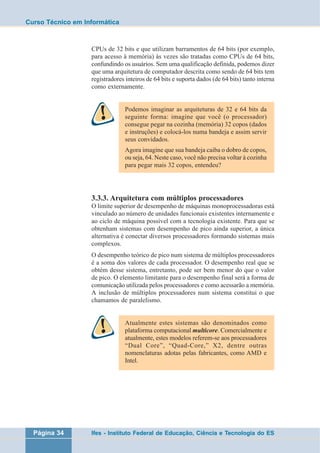 Curso Técnico em Informática 
CPUs de 32 bits e que utilizam barramentos de 64 bits (por exemplo, 
para acesso à memória) às vezes são tratadas como CPUs de 64 bits, 
confundindo os usuários. Sem uma qualificação definida, podemos dizer 
que uma arquitetura de computador descrita como sendo de 64 bits tem 
registradores inteiros de 64 bits e suporta dados (de 64 bits) tanto interna 
como externamente. 
Podemos imaginar as arquiteturas de 32 e 64 bits da 
seguinte forma: imagine que você (o processador) 
consegue pegar na cozinha (memória) 32 copos (dados 
e instruções) e colocá-los numa bandeja e assim servir 
seus convidados. 
Agora imagine que sua bandeja caiba o dobro de copos, 
ou seja, 64. Neste caso, você não precisa voltar à cozinha 
para pegar mais 32 copos, entendeu? 
3.3.3. Arquitetura com múltiplos processadores 
O limite superior de desempenho de máquinas monoprocessadoras está 
vinculado ao número de unidades funcionais existentes internamente e 
ao ciclo de máquina possível com a tecnologia existente. Para que se 
obtenham sistemas com desempenho de pico ainda superior, a única 
alternativa é conectar diversos processadores formando sistemas mais 
complexos. 
O desempenho teórico de pico num sistema de múltiplos processadores 
é a soma dos valores de cada processador. O desempenho real que se 
obtém desse sistema, entretanto, pode ser bem menor do que o valor 
de pico. O elemento limitante para o desempenho final será a forma de 
comunicação utilizada pelos processadores e como acessarão a memória. 
A inclusão de múltiplos processadores num sistema constitui o que 
chamamos de paralelismo. 
Atualmente estes sistemas são denominados como 
plataforma computacional multicore. Comercialmente e 
atualmente, estes modelos referem-se aos processadores 
“Dual Core”, “Quad-Core,” X2, dentre outras 
nomenclaturas adotas pelas fabricantes, como AMD e 
Intel. 
Página 34 Ifes - Instituto Federal de Educação, Ciência e Tecnologia do ES 
 