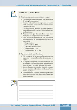 Fundamentos de Hardware e Montagem e Manutenção de Computadores 
CAPÍTULO 3 – ATIVIDADE 1 
1. Relacione os conceitos com os termos a seguir: 
a) Processadores que possuem alto grau de execução 
de instruções complexas. 
b) Sistemas onde existem vários processadores utili-zando 
os mesmos recursos locais, como memórias 
e dispositivos de e/s. 
c) Processadores que possuem apenas as operações 
matemáticas simples, sendo mais rápidos para 
tarefas comuns. 
d) Processadores que buscam duas vezes mais 
instruções do que processadores de 32 bits. 
e) Estas estruturas são memórias que armazenam 
temporariamente os resultados de uma operação 
matemática: 
( ) Registradores. 
( ) Processadores RISC. 
( ) Múltiplos processadores. 
( ) Processadores CISC. 
( ) Processadores de 32 bits. 
2. Agora responda às questões abaixo: 
a) Crie o conceito de barramento fazendo uma ana-logia 
com o sistema hidráulico de uma casa ou 
prédio. 
b) Os registradores podem ser considerados um tipo 
de memória? Eles devem ser mais rápidos ou mais 
lentos do que a memória principal? Explique. 
c) A velocidade de respostas dos dispositivos de en-trada 
e saída dependem da velocidade do barra-mento? 
Explique. 
d) Durante a leitura, você viu citarmos a plataforma 
Multicore. Relacione essa plataforma com os com-putadores 
atuais. 
___________________________________________________ 
___________________________________________________ 
___________________________________________________ 
___________________________________________________ 
___________________________________________________ 
___________________________________________________ 
___________________________________________________ 
Ifes - Instituto Federal de Educação, Ciência e Tecnologia do ES Página 35 
 