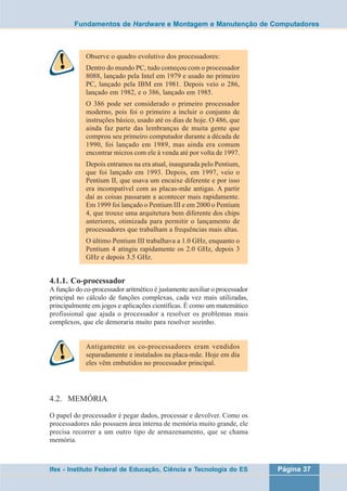 Fundamentos de Hardware e Montagem e Manutenção de Computadores 
Observe o quadro evolutivo dos processadores: 
Dentro do mundo PC, tudo começou com o processador 
8088, lançado pela Intel em 1979 e usado no primeiro 
PC, lançado pela IBM em 1981. Depois veio o 286, 
lançado em 1982, e o 386, lançado em 1985. 
O 386 pode ser considerado o primeiro processador 
moderno, pois foi o primeiro a incluir o conjunto de 
instruções básico, usado até os dias de hoje. O 486, que 
ainda faz parte das lembranças de muita gente que 
comprou seu primeiro computador durante a década de 
1990, foi lançado em 1989, mas ainda era comum 
encontrar micros com ele à venda até por volta de 1997. 
Depois entramos na era atual, inaugurada pelo Pentium, 
que foi lançado em 1993. Depois, em 1997, veio o 
Pentium II, que usava um encaixe diferente e por isso 
era incompatível com as placas-mãe antigas. A partir 
daí as coisas passaram a acontecer mais rapidamente. 
Em 1999 foi lançado o Pentium III e em 2000 o Pentium 
4, que trouxe uma arquitetura bem diferente dos chips 
anteriores, otimizada para permitir o lançamento de 
processadores que trabalham a frequências mais altas. 
O último Pentium III trabalhava a 1.0 GHz, enquanto o 
Pentium 4 atingiu rapidamente os 2.0 GHz, depois 3 
GHz e depois 3.5 GHz. 
4.1.1. Co-processador 
A função do co-processador aritmético é justamente auxiliar o processador 
principal no cálculo de funções complexas, cada vez mais utilizadas, 
principalmente em jogos e aplicações científicas. É como um matemático 
profissional que ajuda o processador a resolver os problemas mais 
complexos, que ele demoraria muito para resolver sozinho. 
Antigamente os co-processadores eram vendidos 
separadamente e instalados na placa-mãe. Hoje em dia 
eles vêm embutidos no processador principal. 
4.2. MEMÓRIA 
O papel do processador é pegar dados, processar e devolver. Como os 
processadores não possuem área interna de memória muito grande, ele 
precisa recorrer a um outro tipo de armazenamento, que se chama 
memória. 
Ifes - Instituto Federal de Educação, Ciência e Tecnologia do ES Página 37 
 