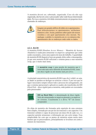 Curso Técnico em Informática 
A memória deverá ser, sobretudo, organizada. Caso ela não seja 
organizada, não haverá como o processador saber onde buscar determinado 
dado. Por isso a memória é dividida sistematicamente em pequenas áreas 
chamadas de endereços. 
Imagine um grande edifício dividido em n apartamentos. 
Para diferenciarmos os apartamentos, atribuímos 
números a eles. Assim, podemos saber quem são nossos 
vizinhos e em qual apartamento eles moram. Na 
analogia: o prédio é a memória em si e os números dos 
apartamentos são os endereços onde estão os dados. 
4.2.1. RAM 
A memória RAM (Random Access Memory – Memória de Acesso 
Aleatório) é usada para armazenar os arquivos e programas que estão 
sendo executados, como uma espécie de mesa de trabalho. A quantidade 
de memória RAM disponível tem um grande efeito sobre o desempenho, 
já que sem memória RAM suficiente o sistema passa a usar memória 
swap, que é muito mais lenta. 
A memória swap é uma porção de memória que é 
reservada num meio diferente da memória RAM, como 
um disco rígido ou até mesmo num pen drive. 
A principal característica da memória RAM é que ela é volátil, ou seja, 
os dados se perdem ao desligar ou reiniciar o micro. É por isso que ao 
ligar é necessário sempre refazer todo o processo de carregamento, em 
que o sistema operacional e aplicativos usados são transferidos do HD 
(Hard Disk – disco rígido) para a memória, onde podem ser executados 
pelo processador. 
HD ou Hard Disk é a denominação de disco rígido. 
Nele são armazenados os arquivos pessoais e os arquivos 
do sistema. Usualmente é o drive “C” do nosso 
computador. 
Os chips de memória são formados pela repetição de uma estrutura 
bem simples, formada por um par de um transistor e um capacitor. Um 
transistor solitário é capaz de processar um único bit de cada vez, e o 
capacitor permite armazenar a informação por um certo tempo. Essa 
simplicidade faz com que os pentes de memória sejam muito mais 
baratos que os processadores, principalmente se levarmos em conta o 
número de transistores. 
Página 38 Ifes - Instituto Federal de Educação, Ciência e Tecnologia do ES 
 