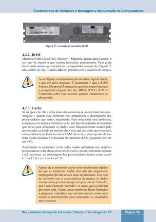 Fundamentos de Hardware e Montagem e Manutenção de Computadores 
Figura 13: exemplo de memória RAM 
4.2.2. ROM 
Memória ROM (Read Only Memory – Memória Apenas para Leitura) é 
um tipo de memória que contém instruções permanentes. Nela estão 
localizadas rotinas que inicializam o computador quando ele é ligado. É 
não-volátil, ou seja, os dados não são perdidos com a ausência de energia. 
Ao ser ligado, o computador precisa saber, logo de início, 
o que ele deve executar. É justamente o que a ROM 
fornece. Ela possui 3 programas que funcionam logo que 
o computador é ligado. São eles: BIOS, POST e SETUP. 
Falaremos sobre esse assunto quando estudarmos as 
placas-mãe. 
4.2.3. Cache 
Se na época do 386 a velocidade das memórias já era um fator limitante, 
imagine o quanto esse problema não atrapalharia o desempenho dos 
processadores que temos atualmente. Para solucionar esse problema, 
começou a ser usada a memória cache, um tipo ultra-rápido de memória 
que serve para armazenar os dados mais frequentemente usados pelo 
processador, evitando na maioria das vezes que ele tenha que recorrer à 
comparativamente lenta memória RAM. Sem ela, o desempenho do sis-tema 
ficará limitado à velocidade da memória RAM, podendo cair em 
até 95%. 
Atualmente as memórias cache estão sendo embutidas nos próprios 
processadores e divididas em níveis (Levels). Assim, será muito comum 
você encontrar na embalagem dos processadores textos como cache 
L1 ou L2 (Level 1 ou Level 2). 
Apesar de as memórias cache serem muito mais rápidas 
do que as memórias RAM, elas não são largamente 
empregadas devido ao alto custo de produção. Este tipo 
de memória tem a característica de manter os dados 
armazenados por mais tempo sem precisar de “refresh”, 
que é uma forma de “acender” os dados que já estavam 
gravados nela. Assim, essas memórias ficam limitadas 
a pequenos tamanhos que servem apenas como uma 
memória intermediária para armazenar os resultados 
mais recentes. 
Ifes - Instituto Federal de Educação, Ciência e Tecnologia do ES Página 39 
 