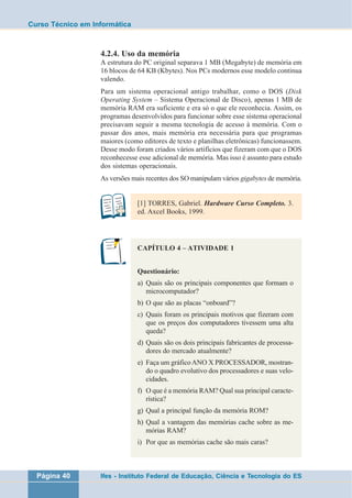 Curso Técnico em Informática 
4.2.4. Uso da memória 
A estrutura do PC original separava 1 MB (Megabyte) de memória em 
16 blocos de 64 KB (Kbytes). Nos PCs modernos esse modelo continua 
valendo. 
Para um sistema operacional antigo trabalhar, como o DOS (Disk 
Operating System – Sistema Operacional de Disco), apenas 1 MB de 
memória RAM era suficiente e era só o que ele reconhecia. Assim, os 
programas desenvolvidos para funcionar sobre esse sistema operacional 
precisavam seguir a mesma tecnologia de acesso à memória. Com o 
passar dos anos, mais memória era necessária para que programas 
maiores (como editores de texto e planilhas eletrônicas) funcionassem. 
Desse modo foram criados vários artifícios que fizeram com que o DOS 
reconhecesse esse adicional de memória. Mas isso é assunto para estudo 
dos sistemas operacionais. 
As versões mais recentes dos SO manipulam vários gigabytes de memória. 
[1] TORRES, Gabriel. Hardware Curso Completo. 3. 
ed. Axcel Books, 1999. 
CAPÍTULO 4 – ATIVIDADE 1 
Questionário: 
a) Quais são os principais componentes que formam o 
microcomputador? 
b) O que são as placas “onboard”? 
c) Quais foram os principais motivos que fizeram com 
que os preços dos computadores tivessem uma alta 
queda? 
d) Quais são os dois principais fabricantes de processa-dores 
do mercado atualmente? 
e) Faça um gráfico ANO X PROCESSADOR, mostran-do 
o quadro evolutivo dos processadores e suas velo-cidades. 
f) O que é a memória RAM? Qual sua principal caracte-rística? 
g) Qual a principal função da memória ROM? 
h) Qual a vantagem das memórias cache sobre as me-mórias 
RAM? 
i) Por que as memórias cache são mais caras? 
Página 40 Ifes - Instituto Federal de Educação, Ciência e Tecnologia do ES 
 