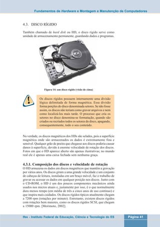 Fundamentos de Hardware e Montagem e Manutenção de Computadores 
4.3. DISCO RÍGIDO 
Também chamado de hard disk ou HD, o disco rígido serve como 
unidade de armazenamento permanente, guardando dados e programas. 
Figura 14: um disco rígido (visão de cima) 
Os discos rígidos possuem internamente uma divisão 
lógica delimitada de forma magnética. Essa divisão 
forma porções do disco denominada setores. Se não fosse 
assim, os discos não teriam como gravar arquivos e nem 
como localizá-los mais tarde. O processo que cria os 
setores no disco denomina-se formatação, quando são 
criados ou recriados todos os setores do disco, apagando, 
consequentemente, todo o seu conteúdo. 
Na verdade, os discos magnéticos dos HDs são selados, pois a superfície 
magnética onde são armazenados os dados é extremamente fina e 
sensível. Qualquer grão de poeira que chegasse aos discos poderia causar 
danos à superfície, devido à enorme velocidade de rotação dos discos. 
Fotos em que o HD aparece aberto são apenas ilustrativas; no mundo 
real ele é apenas uma caixa fechada sem nenhuma graça. 
4.3.1. Composição dos discos e velocidade de rotação 
O HD armazena os dados em discos magnéticos que mantêm a gravação 
por vários anos. Os discos giram a uma grande velocidade e um conjunto 
de cabeças de leitura, instaladas em um braço móvel, faz o trabalho de 
gravar ou acessar os dados em qualquer posição nos discos. Junto com 
o CD-ROM, o HD é um dos poucos componentes mecânicos ainda 
usados nos micros atuais e, justamente por isso, é o que normalmente 
dura menos tempo (em média de três a cinco anos de uso contínuo) e 
que inspira mais cuidados. Os discos rígidos típicos atualmente chegam 
a 7200 rpm (rotações por minuto). Entretanto, existem discos rígidos 
com rotações bem maiores, como os discos rígidos SCSI, que chegam 
a 15000 rpm. [Morimoto, 2002]. 
Ifes - Instituto Federal de Educação, Ciência e Tecnologia do ES Página 41 
 