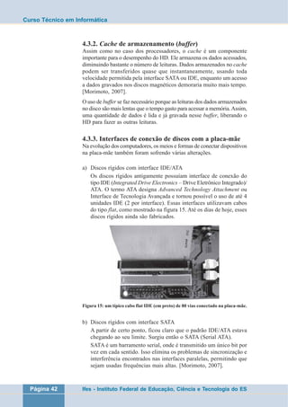 Curso Técnico em Informática 
4.3.2. Cache de armazenamento (buffer) 
Assim como no caso dos processadores, o cache é um componente 
importante para o desempenho do HD. Ele armazena os dados acessados, 
diminuindo bastante o número de leituras. Dados armazenados no cache 
podem ser transferidos quase que instantaneamente, usando toda 
velocidade permitida pela interface SATA ou IDE, enquanto um acesso 
a dados gravados nos discos magnéticos demoraria muito mais tempo. 
[Morimoto, 2007]. 
O uso de buffer se faz necessário porque as leituras dos dados armazenados 
no disco são mais lentas que o tempo gasto para acessar a memória. Assim, 
uma quantidade de dados é lida e já gravada nesse buffer, liberando o 
HD para fazer as outras leituras. 
4.3.3. Interfaces de conexão de discos com a placa-mãe 
Na evolução dos computadores, os meios e formas de conectar dispositivos 
na placa-mãe também foram sofrendo várias alterações. 
a) Discos rígidos com interface IDE/ATA 
Os discos rígidos antigamente possuíam interface de conexão do 
tipo IDE (Integrated Drive Electronics – Drive Eletrônico Integrado)/ 
ATA. O termo ATA designa Advanced Technology Attachment ou 
Interface de Tecnologia Avançada e tornou possível o uso de até 4 
unidades IDE (2 por interface). Essas interfaces utilizavam cabos 
do tipo flat, como mostrado na figura 15. Até os dias de hoje, esses 
discos rígidos ainda são fabricados. 
Figura 15: um típico cabo flat IDE (em preto) de 80 vias conectado na placa-mãe. 
b) Discos rígidos com interface SATA 
A partir de certo ponto, ficou claro que o padrão IDE/ATA estava 
chegando ao seu limite. Surgiu então o SATA (Serial ATA). 
SATA é um barramento serial, onde é transmitido um único bit por 
vez em cada sentido. Isso elimina os problemas de sincronização e 
interferência encontrados nas interfaces paralelas, permitindo que 
sejam usadas frequências mais altas. [Morimoto, 2007]. 
Página 42 Ifes - Instituto Federal de Educação, Ciência e Tecnologia do ES 
 