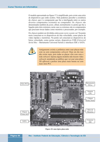 Curso Técnico em Informática 
O modelo apresentado na figura 17 é simplificado, pois existe uma série 
de dispositivos que estão ocultos. Nela podemos perceber a existência 
do chipset, que é o componente que faz a interligação entre os outros 
diversos componentes existentes no computador. Os chipsets são 
denominados também de ponte, afinal, normalmente é a ponte que faz a 
ligação entre dois extremos; neste caso os extremos são os componentes 
que precisam trocar dados como memória e processador, por exemplo. 
Os chipsets podem ser divididos entre ponte norte e ponte sul. Na ponte 
norte conectam-se os dispositivos de alta velocidade, como placas de 
vídeo rápidas e memórias. Na ponte sul conectam-se dispositivos de 
baixa velocidade, como portas seriais, dispositivos USB (Universal 
Serial Bus – Barramento Universal Serial) e interfaces IDE e SATA. 
Antigamente existia a polêmica entre usar placas-mãe 
com ou sem componentes onboard. Hoje em dia isso 
não existe mais, pois todas as placas vêm com som e 
rede onboard. Apenas alguns modelos não trazem vídeo 
onboard, atendendo ao público que vai usar uma placa 
3D offboard e prefere uma placa mais barata ou com 
mais slots PCI. 
Figura 18: uma típica placa-mãe 
Slots PCI 
Chipset 
Ponte Sul 
SATA 
Página 44 Ifes - Instituto Federal de Educação, Ciência e Tecnologia do ES 
Barramento 
PCI-e 
Soquete 
CPU 
Chipset 
Ponte Norte 
Slots de 
Memória 
Conector 
IDE 
 