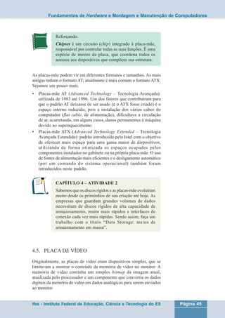 Fundamentos de Hardware e Montagem e Manutenção de Computadores 
Reforçando: 
Chipset é um circuito (chip) integrado à placa-mãe, 
responsável por controlar todas as suas funções. É uma 
espécie de mestre da placa, que coordena todos os 
acessos aos dispositivos que compõem sua estrutura. 
As placas-mãe podem vir em diferentes formatos e tamanhos. As mais 
antigas tinham o formato AT; atualmente é mais comum o formato ATX. 
Vejamos um pouco mais. 
• Placas-mãe AT (Advanced Technology – Tecnologia Avançada): 
utilizada de 1983 até 1996. Um dos fatores que contribuíram para 
que o padrão AT deixasse de ser usado (e o ATX fosse criado) é o 
espaço interno reduzido, pois a instalação dos vários cabos do 
computador (flat cable, de alimentação), dificultava a circulação 
de ar, acarretando, em alguns casos, danos permanentes à máquina 
devido ao superaquecimento. 
• Placas-mãe ATX (Advanced Technology Extended – Tecnologia 
Avançada Estendida): padrão introduzido pela Intel com o objetivo 
de oferecer mais espaço para uma gama maior de dispositivos, 
utilizando de forma otimizada os espaços ocupados pelos 
componentes instalados no gabinete ou na própria placa-mãe. O uso 
de fontes de alimentação mais eficientes e o desligamento automático 
(por um comando do sistema operacional) também foram 
introduzidos neste padrão. 
CAPÍTULO 4 – ATIVIDADE 2 
Sabemos que os discos rígidos e as placas-mãe evoluíram 
muito desde os primórdios de sua criação até hoje. As 
empresas que guardam grandes volumes de dados 
necessitam de discos rígidos de alta capacidade de 
armazenamento, muito mais rápidos e interfaces de 
conexão cada vez mais rápidas. Sendo assim, faça um 
trabalho com o título “Data Storage: meios de 
armazenamento em massa”. 
4.5. PLACA DE VÍDEO 
Originalmente, as placas de vídeo eram dispositivos simples, que se 
limitavam a mostrar o conteúdo da memória de vídeo no monitor. A 
memória de vídeo continha um simples bitmap da imagem atual, 
atualizada pelo processador e um componente que convertia os dados 
digitais da memória de vídeo em dados analógicos para serem enviados 
ao monitor. 
Ifes - Instituto Federal de Educação, Ciência e Tecnologia do ES Página 45 
 