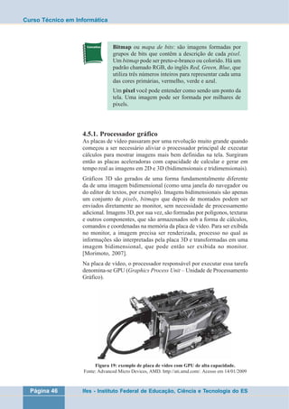 Curso Técnico em Informática 
Bitmap ou mapa de bits: são imagens formadas por 
grupos de bits que contêm a descrição de cada pixel. 
Um bitmap pode ser preto-e-branco ou colorido. Há um 
padrão chamado RGB, do inglês Red, Green, Blue, que 
utiliza três números inteiros para representar cada uma 
das cores primárias, vermelho, verde e azul. 
Um pixel você pode entender como sendo um ponto da 
tela. Uma imagem pode ser formada por milhares de 
pixels. 
4.5.1. Processador gráfico 
As placas de vídeo passaram por uma revolução muito grande quando 
começou a ser necessário aliviar o processador principal de executar 
cálculos para mostrar imagens mais bem definidas na tela. Surgiram 
então as placas aceleradoras com capacidade de calcular e gerar em 
tempo real as imagens em 2D e 3D (bidimensionais e tridimensionais). 
Gráficos 3D são gerados de uma forma fundamentalmente diferente 
da de uma imagem bidimensional (como uma janela do navegador ou 
do editor de textos, por exemplo). Imagens bidimensionais são apenas 
um conjunto de pixels, bitmaps que depois de montados podem ser 
enviados diretamente ao monitor, sem necessidade de processamento 
adicional. Imagens 3D, por sua vez, são formadas por polígonos, texturas 
e outros componentes, que são armazenados sob a forma de cálculos, 
comandos e coordenadas na memória da placa de vídeo. Para ser exibida 
no monitor, a imagem precisa ser renderizada, processo no qual as 
informações são interpretadas pela placa 3D e transformadas em uma 
imagem bidimensional, que pode então ser exibida no monitor. 
[Morimoto, 2007]. 
Na placa de vídeo, o processador responsável por executar essa tarefa 
denomina-se GPU (Graphics Process Unit – Unidade de Processamento 
Gráfico). 
Figura 19: exemplo de placa de vídeo com GPU de alta capacidade. 
Fonte: Advanced Micro Devices, AMD. http://ati.amd.com/. Acesso em 14/01/2009 
Página 46 Ifes - Instituto Federal de Educação, Ciência e Tecnologia do ES 
 