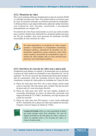 Fundamentos de Hardware e Montagem e Manutenção de Computadores 
4.5.2. Memórias de vídeo 
Não existe nenhuma diferença fundamental no tipo de memória RAM 
e o utilizado nas placas de vídeo. Elas podem utilizar os mesmos tipos 
de chips de memória utilizados na memória principal do computador. 
A diferença básica é que alguns fabricantes optam por adotar memórias 
com frequências mais elevadas, aumentando o desempenho 
principalmente em imagens 3D. 
Na memória de vídeo ficam armazenados os pixels que serão enviados 
para o monitor. Quanto mais elaborado for o programa gráfico (um jogo 
em 3D, por exemplo), mais cores precisam ser mostradas, havendo 
necessidade de mais memória de vídeo. 
De muita importância, as memórias de vídeo comple-mentam 
e incrementam os computadores atualmente. 
Designers gráficos, animadores de desenhos em 3D, 
projetistas, engenheiros, games maníacos, entre várias 
outros usuários, necessitam de computadores cujas in-terfaces 
de vídeo tenham cada vez mais memória para 
processar suas informações gráficas. 
4.5.3. Interfaces de conexão de vídeo com a placa-mãe 
Estudaremos mais adiante, no capítulo 5, de atualização, que as interfaces 
ou placas de vídeo podem ser instaladas no que chamamos de “slot de 
expansão”. Os slots de expansão são estruturas que fazem parte da placa-mãe 
do computador, onde são instalados diversos tipos de placas. 
Atualmente, as placas de vídeo podem ser instaladas em 3 tipos de slots: 
a) Placas de vídeo para slots PCI: são as mais antigas, porém ainda 
estão no mercado. São mais lentas, pois o próprio slot que faz parte 
da placa-mãe já é uma tecnologia obsoleta. 
b) Placas de vídeo para slots AGP: são mais rápidas, podendo ser 
conectadas diretamente ao chipset da placa-mãe, possuindo uma 
largura de banda de 2133 MB/s. Atualmente, esse tipo de placa está 
saindo de mercado. 
c) Placas de vídeo para slots PCI-express: é uma versão melhorada 
do PCI. Atualmente são as placas de vídeo mais rápidas do mercado. 
Chegam à incrível largura de banda de 4 GB/s. 
Largura de banda refere-se a uma quantidade de dados 
que pode trafegar entre dois caminhos. No caso da 
largura de banda ser de uma placa de vídeo, o termo se 
refere ao caminho entre o slot da placa de vídeo e o 
chipset da placa-mãe. 
Ifes - Instituto Federal de Educação, Ciência e Tecnologia do ES Página 47 
 