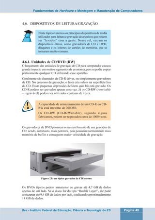 Fundamentos de Hardware e Montagem e Manutenção de Computadores 
4.6. DISPOSITIVOS DE LEITURA/GRAVAÇÃO 
Neste tópico veremos os principais dispositivos de mídia 
utilizados para leitura e gravação de arquivos que podem 
ser “levados” com a gente. Nesse rol, entram os 
dispositivos óticos, como gravadores de CD e DVD, 
disquetes e os leitores de cartões de memória, que se 
tornaram muito comuns. 
4.6.1. Unidades de CD/DVD (RW) 
O lançamento das unidades de gravação de CD para computador causou 
grande impacto em muitos segmentos da economia, pois se podia copiar 
praticamente qualquer CD utilizando esse aparelho. 
Geralmente são chamados de CD-R drives, ou simplesmente gravadores 
de CD. No processo de gravação, o laser cria sulcos na superfície lisa 
do CD. Essas pequenas depressões definem qual bit está gravado. Os 
CD-R podem ser gravados apenas uma vez. Já os CD-RW (rewritable 
– regravável) podem ser utilizados centenas de vezes. 
A capacidade de armazenamento de um CD-R ou CD-RW 
está em torno de 700 MB. 
Os CD-RW (CD-ReWritable), segundo alguns 
fabricantes, podem ser regravados cerca de 1000 vezes. 
Os gravadores de DVD possuem o mesmo formato de um gravador de 
CD, sendo, entretanto, mais potentes, pois possuem normalmente mais 
memória de buffer e conseguem maior velocidade de gravação. 
Figura 23: um típico gravador de CD interno 
Os DVDs típicos podem armazenar ou gravar até 4,7 GB de dados 
apenas de um lado. Se o disco for do tipo “Double Layer”, ele pode 
armazenar até 9.4 GB de dados por lado, totalizando aproximadamente 
18 GB de dados. 
Ifes - Instituto Federal de Educação, Ciência e Tecnologia do ES Página 49 
 
