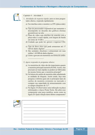 Fundamentos de Hardware e Montagem e Manutenção de Computadores 
Capítulo 4 – Atividade 3 
1. Atividades de resposta rápida: para os itens pergun-tados 
abaixo, responda rapidamente: 
a) Faz interface entre o monitor e a CPU (placa-mãe): 
____________________. 
b) Tipo de processador responsável por aumentar o 
desempenho no desenho dos gráficos (formas 
geométricas) na tela: ____________________. 
c) Placa de vídeo cuja interface de conexão com a 
placa-mãe é a mais rápida, com largura de banda 
em torno de 4 GB/s: ____________________. 
d) Unidade que pode ler, gravar e regravar CDs: 
____________________. 
e) Tipo de disco ótico que pode armazenar até 17 
GB de dados digitais: ____________________. 
f) São unidades obsoletas e armazenam em suas 
mídias 1.44 MB de dados digitais: ____________. 
g) Lêem e gravam em memórias em forma de cartão: 
________________. 
2. Agora responda às perguntas abaixo: 
a) As memórias de vídeo são tão importantes quanto 
a memória principal (memória RAM). Assim, elas 
precisam ser mais rápidas ou podem ser fabricadas 
da mesma forma que a memória principal? 
b) Os leitores de cartões de memória estão substituindo 
as unidades de disquete. Assim sendo, faça uma 
pesquisa e informe quais são os principais tipos de 
cartões de memória existentes no mercado e 
compare sua capacidade de armazenamento com 
os antigos disquetes de 3,5”. 
c) Na figura 18 observamos uma indicação na placa 
informando o chipset Ponte Norte. Há sobre esse 
componente uma peça metálica, assim como na 
figura 20. Qual a função deste último componente? 
___________________________________________________ 
___________________________________________________ 
___________________________________________________ 
___________________________________________________ 
___________________________________________________ 
___________________________________________________ 
Ifes - Instituto Federal de Educação, Ciência e Tecnologia do ES Página 51 
 