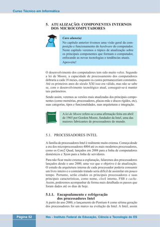 Curso Técnico em Informática 
5. ATUALIZAÇÃO: COMPONENTES INTERNOS 
DOS MICROCOMPUTADORES 
Caro aluno(a) 
No capítulo anterior tivemos uma visão geral da com-posição 
e funcionamento do hardware do computador. 
Neste capítulo veremos o tópico de atualização sobre 
os principais componentes que formam o computador, 
enfocando as novas tecnologias e tendências atuais. 
Aproveite! 
O desenvolvimento dos computadores tem sido muito veloz. Segundo 
a lei de Moore, a capacidade de processamento dos computadores 
dobraria a cada 18 meses, enquanto os custos permaneceriam constantes. 
Até os primeiros anos do século XXI isso era válido, mas não se sabe 
se, com o desenvolvimento tecnológico atual, conseguir-se-á manter 
tais parâmetros. 
Sendo assim, veremos as versões mais atualizadas dos principais compo-nentes 
(como memórias, processadores, placas-mãe e discos rígidos, etc), 
suas categorias, tipos e funcionalidades, suas arquiteturas e integração. 
A lei de Moore refere-se a uma afirmação feita em abril 
de 1965 por Gordon Moore, fundador da Intel, uma das 
maiores fabricantes de processadores do mundo. 
5.1. PROCESSADORES INTEL 
A família de processadores Intel é realmente muito extensa. Começa desde 
a era dos microprocessadores 4004 até os mais modernos processadores, 
como os Core2 Quad, lançados em 2008 para a linha de computadores 
domésticos e Xeon para a linha de servidores. 
Para não ficar muito extensa a explanação, falaremos dos processadores 
lançados desde o ano 2000, uma vez que o objetivo é de atualização. 
O estudo da arquitetura interna de cada processador poderia consumir 
um livro inteiro e o conteúdo tratado seria difícil de assimilar em pouco 
tempo. Portanto, serão citados os principais processadores e suas 
principais características, como nome, clock interno, FSB e cache. 
Assim, poderemos acompanhar de forma mais detalhada os passos que 
foram dados até os dias de hoje. 
5.1.1. Encapsulamento e refrigeração 
dos processadores Intel 
A partir do ano 2000, o lançamento do Pentium 4 como sétima geração 
dos processadores foi um marco na evolução da Intel. A Intel, assim 
Página 52 Ifes - Instituto Federal de Educação, Ciência e Tecnologia do ES 
 