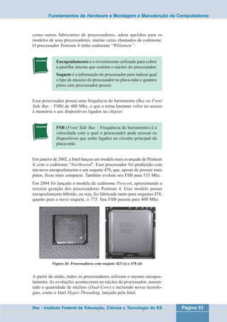 Fundamentos de Hardware e Montagem e Manutenção de Computadores 
como outras fabricantes de processadores, adota apelidos para os 
modelos de seus processadores, muitas vezes chamados de codinome. 
O processador Pentium 4 tinha codinome “Willamete”. 
Encapsulamento é o revestimento utilizado para cobrir 
a pastilha interna que contém o núcleo do processador. 
Soquete é a informação do processador para indicar qual 
o tipo de encaixe do processador na placa-mãe e quantos 
pinos este processador possui. 
Esse processador possui uma frequência de barramento (Bus ou Front 
Side Bus – FSB) de 400 Mhz, o que o torna bastante veloz no acesso 
à memória e aos dispositivos ligados ao chipset. 
FSB (Front Side Bus – Frequência de barramento) é a 
velocidade com a qual o processador pode acessar os 
dispositivos que estão ligados ao circuito principal da 
placa-mãe. 
Em janeiro de 2002, a Intel lançou um modelo mais avançado de Pentium 
4, com o codinome “Northwood”. Esse processador foi produzido com 
um novo encapsulamento e um soquete 478, que, apesar de possuir mais 
pinos, ficou mais compacto. Também evoluiu seu FSB para 533 Mhz. 
Em 2004 foi lançado o modelo de codinome Prescott, apresentando a 
terceira geração dos processadores Pentium 4. Esse modelo possui 
encapsulamento híbrido, ou seja, foi fabricado tanto para soquetes 478, 
quanto para o novo soquete, o 775. Seu FSB passou para 800 Mhz. 
Figura 26: Processadores com soquete 423 (e) e 478 (d) 
A partir de então, todos os processadores utilizam o mesmo encapsu-lamento. 
As evoluções aconteceram no núcleo do processador, aumen-tado 
a quantidade de núcleos (Dual-Core) e incluindo novas tecnolo-gias, 
como o Intel Hyper-Threading, lançada pela Intel. 
Ifes - Instituto Federal de Educação, Ciência e Tecnologia do ES Página 53 
 