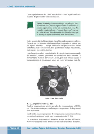 Curso Técnico em Informática 
Como o próprio nome diz, “dual” vem de dois e “core” significa núcleo: 
o centro do processador tem dois núcleos. 
Hyper-Threading é uma tecnologia lançada pela Intel 
no final de 2002, na qual o processador se apresenta ao 
sistema operacional como um sistema dual-core. Na 
verdade, essa tecnologia é “pseudo-dual-core”, em que 
os ciclos ociosos do processador são ajustados para que 
as instruções sejam executadas num núcleo falso. 
Outro assunto de vital importância é a refrigeração dos processadores. 
Como é um circuito que trabalha em altas frequências, é natural que 
ele aqueça bastante. O design térmico de um processador é muito 
importante para o seu sucesso, pois quanto mais energia ele consome, 
mais calor é necessário dissipar. 
Uma forma de resolver essa dissipação de calor é o uso de uma espécie 
de “radiador”, como o que vemos nos automóveis. Esse “radiador” é 
popularmente chamado de “cooler”. Assim, para cada tipo de soquete e 
encapsulamento do processador, temos um cooler apropriado para ele. 
Figura 27: um típico cooler 
5.1.2. Arquitetura de 32 bits 
Desde o lançamento da terceira geração dos processadores, o 80386, 
em 1986, a maioria dos processadores para computadores desktop possui 
essa arquitetura. 
Desde então, todos os programas de computador e os principais sistemas 
operacionais possuem versão para processadores de 32 bits. 
Os principais processadores Pentium 4 com núcleos Willamete, 
Nortwood e algumas séries do Prescott possuem arquitetura de 32 bits. 
Página 54 Ifes - Instituto Federal de Educação, Ciência e Tecnologia do ES 
 