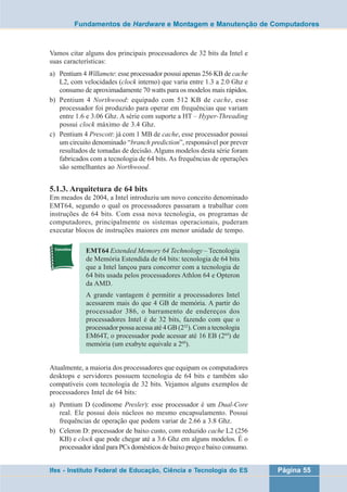 Fundamentos de Hardware e Montagem e Manutenção de Computadores 
Vamos citar alguns dos principais processadores de 32 bits da Intel e 
suas características: 
a) Pentium 4 Willamete: esse processador possui apenas 256 KB de cache 
L2, com velocidades (clock interno) que varia entre 1.3 a 2.0 Ghz e 
consumo de aproximadamente 70 watts para os modelos mais rápidos. 
b) Pentium 4 Northwood: equipado com 512 KB de cache, esse 
processador foi produzido para operar em frequências que variam 
entre 1.6 e 3.06 Ghz. A série com suporte a HT – Hyper-Threading 
possui clock máximo de 3.4 Ghz. 
c) Pentium 4 Prescott: já com 1 MB de cache, esse processador possui 
um circuito denominado “branch prediction”, responsável por prever 
resultados de tomadas de decisão. Alguns modelos desta série foram 
fabricados com a tecnologia de 64 bits. As frequências de operações 
são semelhantes ao Northwood. 
5.1.3. Arquitetura de 64 bits 
Em meados de 2004, a Intel introduziu um novo conceito denominado 
EMT64, segundo o qual os processadores passaram a trabalhar com 
instruções de 64 bits. Com essa nova tecnologia, os programas de 
computadores, principalmente os sistemas operacionais, puderam 
executar blocos de instruções maiores em menor unidade de tempo. 
EMT64 Extended Memory 64 Technology – Tecnologia 
de Memória Estendida de 64 bits: tecnologia de 64 bits 
que a Intel lançou para concorrer com a tecnologia de 
64 bits usada pelos processadores Athlon 64 e Opteron 
da AMD. 
A grande vantagem é permitir a processadores Intel 
acessarem mais do que 4 GB de memória. A partir do 
processador 386, o barramento de endereços dos 
processadores Intel é de 32 bits, fazendo com que o 
processador possa acessa até 4 GB (232). Com a tecnologia 
EM64T, o processador pode acessar até 16 EB (264) de 
memória (um exabyte equivale a 260). 
Atualmente, a maioria dos processadores que equipam os computadores 
desktops e servidores possuem tecnologia de 64 bits e também são 
compatíveis com tecnologia de 32 bits. Vejamos alguns exemplos de 
processadores Intel de 64 bits: 
a) Pentium D (codinome Presler): esse processador é um Dual-Core 
real. Ele possui dois núcleos no mesmo encapsulamento. Possui 
frequências de operação que podem variar de 2.66 a 3.8 Ghz. 
b) Celeron D: processador de baixo custo, com reduzido cache L2 (256 
KB) e clock que pode chegar até a 3.6 Ghz em alguns modelos. É o 
processador ideal para PCs domésticos de baixo preço e baixo consumo. 
Ifes - Instituto Federal de Educação, Ciência e Tecnologia do ES Página 55 
 
