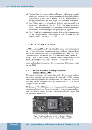 Curso Técnico em Informática 
c) Pentium Dual-Core: processador em bastante evidência no mercado 
atualmente, equipa os principais computadores desktop da linha Intel. 
Normalmente possui 1 ou 2 MB de cache L2, dois núcleos no 
encapsulamento, clock que pode chegar a 2.5 Ghz e FSB de 800 Mhz. 
d) Core2 Duo: são os processadores da Intel mais em evidência 
atualmente. Podem chegar a um clock de 3.3 Ghz, possuem 6 MB de 
cache L2 e FSB de 1333 Mhz. São destinados à linha desktop de alto 
desempenho, normalmente para designers gráficos e games. 
e) Core2 Quad: processadores que possuem 4 núcleos de processamento 
em seu encapsulamento. Podem chegar a 3 Ghz de clock, com 12 
MB de cache L2 e FSB de 1333 Mhz. 
5.2. PROCESSADORES AMD 
A AMD (Advanced Micro Devices) também é uma empresa fabricante 
de circuitos integrados, especialmente processadores. Seus produtos 
concorrem diretamente com os processadores fabricados pela Intel. 
Tornou-se conhecida por sua linha de processadores x86, x86-64, K5, 
K6-II, K6-III, Athlon, Duron, Sempron, Athlon 64 (arquitetura de 64 
bits), Opteron (para servidores) e Turion 64 (para notebooks). 
Aqui também falaremos apenas dos processadores fabricados a partir 
do ano 2000. 
5.2.1. Encapsulamento e refrigeração dos 
processadores AMD 
Da mesma forma que a Intel encapsula o núcleo dos seus processadores 
de modo a ser encaixado num soquete de placa-mãe, a AMD também 
desenvolve seus próprios encapsulamentos. Isso quer dizer que você 
não pode instalar numa placa-mãe que tenha soquete 423, 478 ou 775 
um processador da AMD. 
Na década de 90, a AMD lançou seu processador Athlon, que utilizava 
um encapsulamento em forma de cartucho e se encaixava em placa-mãe 
com Slot A. Nesses modelos a memória cache fica situada fora 
do núcleo do processador. 
Figura 28: processador, slot A (sem a cobertura plástica) 
Fonte: Hardware, o Guia Definitivo. Carlos E. Morimoto, 2007 
Página 56 Ifes - Instituto Federal de Educação, Ciência e Tecnologia do ES 
 