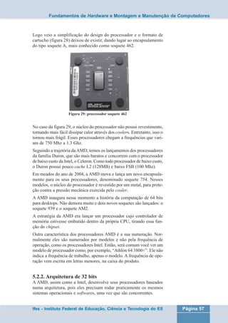 Fundamentos de Hardware e Montagem e Manutenção de Computadores 
Logo veio a simplificação do design do processador e o formato de 
cartucho (figura 28) deixou de existir, dando lugar ao encapsulamento 
do tipo soquete A, mais conhecido como soquete 462. 
Figura 29: processador soquete 462 
No caso da figura 29, o núcleo do processador não possui revestimento, 
tornando mais fácil dissipar calor através dos coolers. Entretanto, isso o 
tornou mais frágil. Esses processadores chegam a frequências que vari-am 
de 750 Mhz a 1.3 Ghz. 
Seguindo a trajetória da AMD, temos os lançamentos dos processadores 
da família Duron, que são mais baratos e concorrem com o processador 
de baixo custo da Intel, o Celeron. Como todo processador de baixo custo, 
o Duron possui pouco cache L2 (128MB) e baixo FSB (100 Mhz). 
Em meados do ano de 2004, a AMD inova e lança um novo encapsula-mento 
para os seus processadores, denominado soquete 754. Nesses 
modelos, o núcleo do processador é revestido por um metal, para prote-ção 
contra a pressão mecânica exercida pelo cooler. 
A AMD inaugura nesse momento a história da computação de 64 bits 
para desktops. Não demora muito e dois novos soquetes são lançados: o 
soquete 939 e o soquete AM2. 
A estratégia da AMD era lançar um processador cujo controlador de 
memória estivesse embutido dentro da própria CPU, tirando essa fun-ção 
do chipset. 
Outra característica dos processadores AMD é a sua numeração. Nor-malmente 
eles são numerados por modelos e não pela frequência de 
operação, como os processadores Intel. Então, será comum você ver um 
modelo de processador como, por exemplo, “Athlon 64 3800+”. Ele não 
indica a frequência de trabalho, apenas o modelo. A frequência de ope-ração 
vem escrita em letras menores, na caixa do produto. 
5.2.2. Arquitetura de 32 bits 
A AMD, assim como a Intel, desenvolve seus processadores baseados 
numa arquitetura, pois eles precisam rodar praticamente os mesmos 
sistemas operacionais e softwares, uma vez que são concorrentes. 
Ifes - Instituto Federal de Educação, Ciência e Tecnologia do ES Página 57 
 