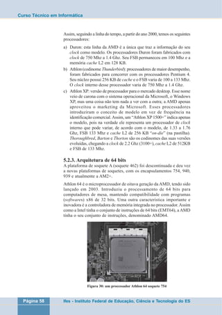 Curso Técnico em Informática 
Assim, seguindo a linha do tempo, a partir do ano 2000, temos os seguintes 
processadores: 
a) Duron: esta linha da AMD é a única que traz a informação do seu 
clock como modelo. Os processadores Duron foram fabricados com 
clock de 750 Mhz a 1.4 Ghz. Seu FSB permaneceu em 100 Mhz e a 
memória cache L2 em 128 KB. 
b) Athlon (codinome Thunderbird): processadores de maior desempenho, 
foram fabricados para concorrer com os processadores Pentium 4. 
Seu núcleo possui 256 KB de cache e o FSB varia de 100 a 133 Mhz. 
O clock interno desse processador varia de 750 Mhz a 1.4 Ghz. 
c) Athlon XP: versão de processador para o mercado desktop. Esse nome 
veio de carona com o sistema operacional da Microsoft, o Windows 
XP, mas uma coisa não tem nada a ver com a outra; a AMD apenas 
aproveitou o marketing da Microsoft. Esses processadores 
introduziram o conceito de modelo em vez de frequência na 
identificação comercial. Assim, um “Athlon XP 1500+” indica apenas 
o modelo, pois na verdade ele representa um processador de clock 
interno que pode variar, de acordo com o modelo, de 1.33 a 1.76 
Ghz, FSB 133 Mhz e cache L2 de 256 KB “on-die” (na pastilha). 
Thoroughbred, Barton e Thorton são os codinomes das suas versões 
evoluídas, chegando a clock de 2.2 Ghz (3100+), cache L2 de 512KB 
e FSB de 133 Mhz. 
5.2.3. Arquitetura de 64 bits 
A plataforma de soquete A (soquete 462) foi descontinuada e deu vez 
a novas plataformas de soquetes, com os encapsulamentos 754, 940, 
939 e atualmente a AM2+. 
Athlon 64 é o microprocessador de oitava geração da AMD, tendo sido 
lançado em 2003. Introduziu o processamento de 64 bits para 
computadores de mesa, mantendo compatibilidade com programas 
(softwares) x86 de 32 bits. Uma outra característica importante e 
inovadora é a controladora de memória integrada no processador. Assim 
como a Intel tinha o conjunto de instruções de 64 bits (EMT64), a AMD 
tinha o seu conjunto de instruções, denominado AMD64. 
Figura 30: um processador Athlon 64 soquete 754 
Página 58 Ifes - Instituto Federal de Educação, Ciência e Tecnologia do ES 
 
