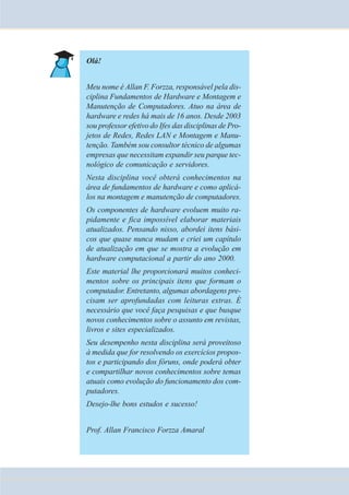 Olá! 
Meu nome é Allan F. Forzza, responsável pela dis-ciplina 
Fundamentos de Hardware e Montagem e 
Manutenção de Computadores. Atuo na área de 
hardware e redes há mais de 16 anos. Desde 2003 
sou professor efetivo do Ifes das disciplinas de Pro-jetos 
de Redes, Redes LAN e Montagem e Manu-tenção. 
Também sou consultor técnico de algumas 
empresas que necessitam expandir seu parque tec-nológico 
de comunicação e servidores. 
Nesta disciplina você obterá conhecimentos na 
área de fundamentos de hardware e como aplicá-los 
na montagem e manutenção de computadores. 
Os componentes de hardware evoluem muito ra-pidamente 
e fica impossível elaborar materiais 
atualizados. Pensando nisso, abordei itens bási-cos 
que quase nunca mudam e criei um capítulo 
de atualização em que se mostra a evolução em 
hardware computacional a partir do ano 2000. 
Este material lhe proporcionará muitos conheci-mentos 
sobre os principais itens que formam o 
computador. Entretanto, algumas abordagens pre-cisam 
ser aprofundadas com leituras extras. É 
necessário que você faça pesquisas e que busque 
novos conhecimentos sobre o assunto em revistas, 
livros e sites especializados. 
Seu desempenho nesta disciplina será proveitoso 
à medida que for resolvendo os exercícios propos-tos 
e participando dos fóruns, onde poderá obter 
e compartilhar novos conhecimentos sobre temas 
atuais como evolução do funcionamento dos com-putadores. 
Desejo-lhe bons estudos e sucesso! 
Prof. Allan Francisco Forzza Amaral 
 