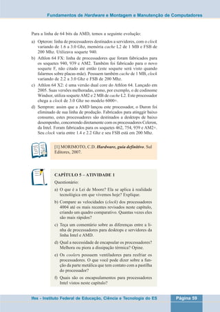 Fundamentos de Hardware e Montagem e Manutenção de Computadores 
Para a linha de 64 bits da AMD, temos a seguinte evolução: 
a) Opteron: linha de processadores destinados a servidores, com o clock 
variando de 1.6 a 3.0 Ghz, memória cache L2 de 1 MB e FSB de 
200 Mhz. Utilizava soquete 940. 
b) Athlon 64 FX: linha de processadores que foram fabricados para 
os soquetes 940, 939 e AM2. Também foi fabricado para o novo 
soquete F, não citado até então (este soquete será visto quando 
falarmos sobre placas-mãe). Possuem também cache de 1 MB, clock 
variando de 2.2 a 3.0 Ghz e FSB de 200 Mhz. 
c) Athlon 64 X2: é uma versão dual core do Athlon 64. Lançado em 
2005. Suas versões melhoradas, como, por exemplo, o de codinome 
Windsor, utiliza soquete AM2 e 2 MB de cache L2. Este processador 
chega a clock de 3.0 Ghz no modelo 6000+. 
d) Sempron: assim que a AMD lançou este processador, o Duron foi 
eliminado de sua linha de produção. Fabricados para atinggir baixo 
consumo, estes processadores são destinados a desktops de baixo 
desempenho, concorrendo diretamente com os processadores Celeron, 
da Intel. Foram fabricados para os soquetes 462, 754, 939 e AM2+. 
Seu clock varia entre 1.4 e 2.2 Ghz e seu FSB está em 200 Mhz. 
[1] MORIMOTO, C.D. Hardware, guia definitivo. Sul 
Editores, 2007. 
CAPÍTULO 5 – ATIVIDADE 1 
Questionário: 
a) O que é a Lei de Moore? Ela se aplica à realidade 
tecnológica em que vivemos hoje? Explique. 
b) Compare as velocidades (clock) dos processadores 
4004 até os mais recentes revisados neste capítulo, 
criando um quadro comparativo. Quantas vezes eles 
são mais rápidos? 
c) Teça um comentário sobre as diferenças entre a li-nha 
de processadores para desktops e servidores da 
linha Intel e AMD. 
d) Qual a necessidade de encapsular os processadores? 
Melhora ou piora a dissipação térmica? Opine. 
e) Os coolers possuem ventiladores para resfriar os 
processadores. O que você pode dizer sobre a fun-ção 
da parte metálica que tem contato com a pastilha 
do processador? 
f) Quais são os encapsulamentos para processadores 
Intel vistos neste capítulo? 
Ifes - Instituto Federal de Educação, Ciência e Tecnologia do ES Página 59 
 