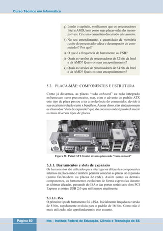 Curso Técnico em Informática 
g) Lendo o capítulo, verificamos que os processadores 
Intel e AMD, bem como suas placas-mãe são incom-patíveis. 
Crie um comentário discutindo este assunto. 
h) No seu entendimento, a quantidade de memória 
cache do processador afeta o desempenho do com-putador? 
Por quê? 
i) O que é a frequência de barramento ou FSB? 
j) Quais as versões de processadores de 32 bits da Intel 
e da AMD? Quais os seus encapsulamentos? 
k) Quais as versões de processadores de 64 bits da Intel 
e da AMD? Quais os seus encapsulamentos? 
5.3. PLACA-MÃE: COMPONENTES E ESTRUTURA 
Como já dissemos, as placas “tudo onboard” ou tudo integrado 
enfrentavam certo preconceito, mas, com o advento do padrão ATX 
este tipo de placa passou a ter a preferência do consumidor, devido à 
sua excelente relação custo x benefício. Apesar disso, elas ainda possuem 
os chamados “slots de expansão” que são encaixes onde é possível inserir 
os mais diversos tipos de placas. 
Figura 31: Painel ATX frontal de uma placa-mãe “tudo onboard” 
5.3.1. Barramentos e slots de expansão 
Os barramentos são utilizados para interligar os diferentes componentes 
internos da placa-mãe e também permitir conectar as placas de expansão 
(como fax/modem ou placas de rede). Assim como os demais 
componentes, os barramentos evoluíram de forma expressiva durante 
as últimas décadas, passando do ISA e das portas seriais aos slots PCI 
Express e portas USB 2.0 que utilizamos atualmente. 
5.3.1.1. ISA 
O primeiro tipo de barramento foi o ISA. Inicialmente lançado na versão 
de 8 bits, rapidamente evoluiu para o padrão de 16 bits. Como não é 
mais utilizado, não aprofundaremos este assunto. 
Página 60 Ifes - Instituto Federal de Educação, Ciência e Tecnologia do ES 
 