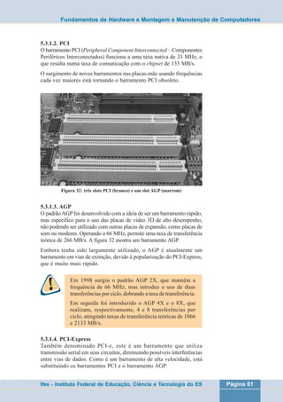 Fundamentos de Hardware e Montagem e Manutenção de Computadores 
5.3.1.2. PCI 
O barramento PCI (Peripheral Component Interconnected – Componentes 
Periféricos Interconectados) funciona a uma taxa nativa de 33 MHz, o 
que resulta numa taxa de comunicação com o chipset de 133 MB/s. 
O surgimento de novos barramentos nas placas-mãe usando frequências 
cada vez maiores está tornando o barramento PCI obsoleto. 
Figura 32: três slots PCI (branco) e um slot AGP (marrom) 
5.3.1.3. AGP 
O padrão AGP foi desenvolvido com a ideia de ser um barramento rápido, 
mas específico para o uso das placas de vídeo 3D de alto desempenho, 
não podendo ser utilizado com outras placas de expansão, como placas de 
som ou modems. Operando a 66 MHz, permite uma taxa de transferência 
teórica de 266 MB/s. A figura 32 mostra um barramento AGP. 
Embora tenha sido largamente utilizado, o AGP é atualmente um 
barramento em vias de extinção, devido à popularização do PCI-Express, 
que é muito mais rápido. 
Em 1998 surgiu o padrão AGP 2X, que mantém a 
frequência de 66 MHz, mas introduz o uso de duas 
transferências por ciclo, dobrando a taxa de transferência. 
Em seguida foi introduzido o AGP 4X e o 8X, que 
realizam, respectivamente, 4 e 8 transferências por 
ciclo, atingindo taxas de transferência teóricas de 1066 
e 2133 MB/s. 
5.3.1.4. PCI-Express 
Também denominado PCI-e, este é um barramento que utiliza 
transmissão serial em seus circuitos, diminuindo possíveis interferências 
entre vias de dados. Como é um barramento de alta velocidade, está 
substituindo os barramentos PCI e o barramento AGP. 
Ifes - Instituto Federal de Educação, Ciência e Tecnologia do ES Página 61 
 