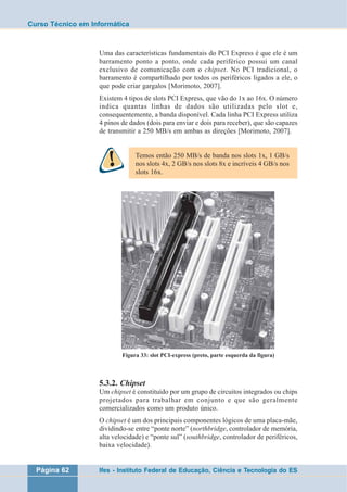 Curso Técnico em Informática 
Uma das características fundamentais do PCI Express é que ele é um 
barramento ponto a ponto, onde cada periférico possui um canal 
exclusivo de comunicação com o chipset. No PCI tradicional, o 
barramento é compartilhado por todos os periféricos ligados a ele, o 
que pode criar gargalos [Morimoto, 2007]. 
Existem 4 tipos de slots PCI Express, que vão do 1x ao 16x. O número 
indica quantas linhas de dados são utilizadas pelo slot e, 
consequentemente, a banda disponível. Cada linha PCI Express utiliza 
4 pinos de dados (dois para enviar e dois para receber), que são capazes 
de transmitir a 250 MB/s em ambas as direções [Morimoto, 2007]. 
Temos então 250 MB/s de banda nos slots 1x, 1 GB/s 
nos slots 4x, 2 GB/s nos slots 8x e incríveis 4 GB/s nos 
slots 16x. 
Figura 33: slot PCI-express (preto, parte esquerda da figura) 
5.3.2. Chipset 
Um chipset é constituído por um grupo de circuitos integrados ou chips 
projetados para trabalhar em conjunto e que são geralmente 
comercializados como um produto único. 
O chipset é um dos principais componentes lógicos de uma placa-mãe, 
dividindo-se entre “ponte norte” (northbridge, controlador de memória, 
alta velocidade) e “ponte sul” (southbridge, controlador de periféricos, 
baixa velocidade). 
Página 62 Ifes - Instituto Federal de Educação, Ciência e Tecnologia do ES 
 