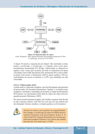 Fundamentos de Hardware e Montagem e Manutenção de Computadores 
Figura 34: diagrama típico do chipset 
Fonte: Wikipedia. <http://upload.wikimedia.org/wikipedia/commons/e/e7/Slot- 
A_Athlon.jpg. Acesso em 15/01/2009> 
A figura 34 mostra o esquema de um chipset. São mostradas as duas 
pontes, northbridge e southbridge, e a ligação entre essas duas, 
normalmente denominada PCI Bridge. Observando os dispositivos 
ligados a eles, vemos que na ponte sul estão os dispositivos de baixa 
velocidade como USB, barramento ISA, barramento PCI e discos IDE; 
na ponte norte temos o barramento AGP (e agora também o PCI-e), 
controladores de acesso à memória e à CPU, que trabalham em alta 
velocidade. 
5.3.2.1. Chipset ponte norte 
A ponte norte é o chip mais complexo, que fica fisicamente mais próximo 
do processador. Ele incorpora barramentos “rápidos” e as funções mais 
complexas, incluindo o controlador de memória, as linhas do barramento 
PCI Express, ou o barramento AGP, além do chipset de vídeo onboard, 
quando presente [Morimoto, 2007]. 
Por serem circuitos bastante exigidos, eles tendem a aquecer mais devido 
ao alto consumo elétrico. Este fato faz com que ele seja coberto por 
um dissipador térmico metálico, evitando queimas ou travamentos. 
Atenção na compra com os padrões de compatibilidade! 
Por exemplo, o northbridge do chipset NVIDIA nForce2 
somente funcionará com processadores Socket A. O 
chipset Intel i875 somente funcionará com sistemas que 
usem processadores Pentium 4 ou Celeron que tenham 
uma taxa de clock maior que 1,3 GHz. 
Ifes - Instituto Federal de Educação, Ciência e Tecnologia do ES Página 63 
 