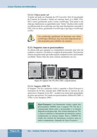 Curso Técnico em Informática 
5.3.2.2. Chipset ponte sul 
A ponte sul pode ser chamada de I/O Controller Hub (Concentrador 
de Controle de Entrada e Saída) em sistemas Intel; já a AMD, VIA, 
SiS e outros geralmente usam o nome southbridge. Esta ponte é um 
chip que implementa as capacidades mais “lentas” da placa-mãe e pode 
ser diferenciado do northbridge por não estar diretamente conectado à 
CPU. Em vez disso, geralmente o northbridge é que liga o southbridge 
à CPU. 
Um southbridge geralmente irá funcionar com vários 
northbridges diferentes, mas esses dois chips devem ter 
sido projetados para trabalhar em conjunto. 
5.3.3. Soquetes com os processadores 
As placas-mãe que equipam os computadores possuem uma série de 
contatos e encaixes. Um deles é o soquete do processador. Você precisa 
utilizar uma placa-mãe que tenha soquete compatível com o processador 
escolhido. Vamos falar dos mais comuns atualmente em uso. 
Figura 35: soquetes 754, 775, 478 e AM2+, respectivamente. 
5.3.3.1. Soquete AMD 754 
O Soquete 754 foi o primeiro socket a suportar o HyperTransport e 
instruções de 64 bits, lançado pela AMD devido ao sucesso do seu 
antecessor o Soquete A (ou 462 – recebeu esse nome pela quantidades 
de pinos que possui). Foi usado nos processadores Athlon 64 (2800+ a 
3700+) e nos Sempron 2500+. 
HyperTransport é um barramento criado a partir dos 
processadores AMD64 com o soquete 754. Ele faz a 
comunicação direta entre o processador e os demais 
dispositivos da placa mãe. Nas versões anteriores ao 754, 
o chipset controlava o barramento de memória e outros 
componentes ao mesmo tempo. Para o AMD64 foi 
criado um controle de barramento exclusivo para os 
outros componentes, chamado de HyperTransport. 
Página 64 Ifes - Instituto Federal de Educação, Ciência e Tecnologia do ES 
 