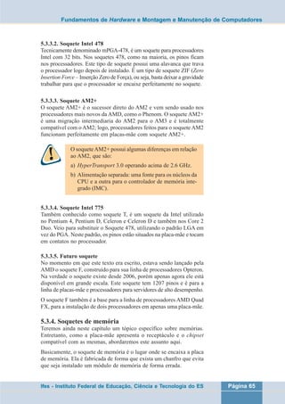 Fundamentos de Hardware e Montagem e Manutenção de Computadores 
5.3.3.2. Soquete Intel 478 
Tecnicamente denominado mPGA-478, é um soquete para processadores 
Intel com 32 bits. Nos soquetes 478, como na maioria, os pinos ficam 
nos processadores. Este tipo de soquete possui uma alavanca que trava 
o processador logo depois de instalado. É um tipo de soquete ZIF (Zero 
Insertion Force – Inserção Zero de Força), ou seja, basta deixar a gravidade 
trabalhar para que o processador se encaixe perfeitamente no soquete. 
5.3.3.3. Soquete AM2+ 
O soquete AM2+ é o sucessor direto do AM2 e vem sendo usado nos 
processadores mais novos da AMD, como o Phenom. O soquete AM2+ 
é uma migração intermediaria do AM2 para o AM3 e é totalmente 
compatível com o AM2; logo, processadores feitos para o soquete AM2 
funcionam perfeitamente em placas-mãe com soquete AM2+. 
O soquete AM2+ possui algumas diferenças em relação 
ao AM2, que são: 
a) HyperTransport 3.0 operando acima de 2.6 GHz. 
b) Alimentação separada: uma fonte para os núcleos da 
CPU e a outra para o controlador de memória inte-grado 
(IMC). 
5.3.3.4. Soquete Intel 775 
Também conhecido como soquete T, é um soquete da Intel utilizado 
no Pentium 4, Pentium D, Celeron e Celeron D e também nos Core 2 
Duo. Veio para substituir o Soquete 478, utilizando o padrão LGA em 
vez do PGA. Neste padrão, os pinos estão situados na placa-mãe e tocam 
em contatos no processador. 
5.3.3.5. Futuro soquete 
No momento em que este texto era escrito, estava sendo lançado pela 
AMD o soquete F, construído para sua linha de processadores Opteron. 
Na verdade o soquete existe desde 2006, porém apenas agora ele está 
disponível em grande escala. Este soquete tem 1207 pinos e é para a 
linha de placas-mãe e processadores para servidores de alto desempenho. 
O soquete F também é a base para a linha de processadores AMD Quad 
FX, para a instalação de dois processadores em apenas uma placa-mãe. 
5.3.4. Soquetes de memória 
Teremos ainda neste capítulo um tópico específico sobre memórias. 
Entretanto, como a placa-mãe apresenta o receptáculo e o chipset 
compatível com as mesmas, abordaremos este assunto aqui. 
Basicamente, o soquete de memória é o lugar onde se encaixa a placa 
de memória. Ela é fabricada de forma que exista um chanfro que evita 
que seja instalado um módulo de memória de forma errada. 
Ifes - Instituto Federal de Educação, Ciência e Tecnologia do ES Página 65 
 