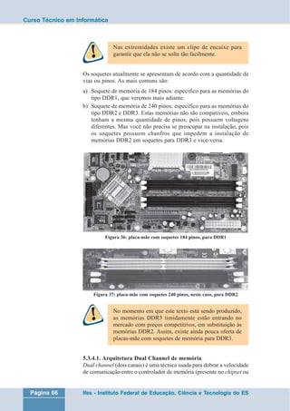 Curso Técnico em Informática 
Nas extremidades existe um clipe de encaixe para 
garantir que ela não se solte tão facilmente. 
Os soquetes atualmente se apresentam de acordo com a quantidade de 
vias ou pinos. As mais comuns são: 
a) Soquete de memória de 184 pinos: específico para as memórias do 
tipo DDR1, que veremos mais adiante. 
b) Soquete de memória de 240 pinos: específico para as memórias do 
tipo DDR2 e DDR3. Estas memórias não são compatíveis, embora 
tenham a mesma quantidade de pinos, pois possuem voltagens 
diferentes. Mas você não precisa se preocupar na instalação, pois 
os soquetes possuem chanfros que impedem a instalação de 
memórias DDR2 em soquetes para DDR3 e vice-versa. 
Figura 36: placa-mãe com soquetes 184 pinos, para DDR1 
Figura 37: placa-mãe com soquetes 240 pinos, neste caso, para DDR2 
No momento em que este texto está sendo produzido, 
as memórias DDR3 timidamente estão entrando no 
mercado com preços competitivos, em substituição às 
memórias DDR2. Assim, existe ainda pouca oferta de 
placas-mãe com soquetes de memória para DDR3. 
5.3.4.1. Arquitetura Dual Channel de memória 
Dual channel (dois canais) é uma técnica usada para dobrar a velocidade 
de comunicação entre o controlador de memória (presente no chipset ou 
Página 66 Ifes - Instituto Federal de Educação, Ciência e Tecnologia do ES 
 