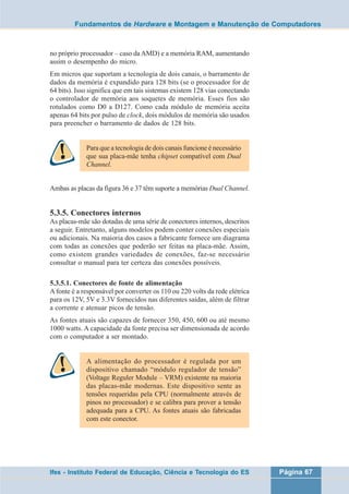 Fundamentos de Hardware e Montagem e Manutenção de Computadores 
no próprio processador – caso da AMD) e a memória RAM, aumentando 
assim o desempenho do micro. 
Em micros que suportam a tecnologia de dois canais, o barramento de 
dados da memória é expandido para 128 bits (se o processador for de 
64 bits). Isso significa que em tais sistemas existem 128 vias conectando 
o controlador de memória aos soquetes de memória. Esses fios são 
rotulados como D0 a D127. Como cada módulo de memória aceita 
apenas 64 bits por pulso de clock, dois módulos de memória são usados 
para preencher o barramento de dados de 128 bits. 
Para que a tecnologia de dois canais funcione é necessário 
que sua placa-mãe tenha chipset compatível com Dual 
Channel. 
Ambas as placas da figura 36 e 37 têm suporte a memórias Dual Channel. 
5.3.5. Conectores internos 
As placas-mãe são dotadas de uma série de conectores internos, descritos 
a seguir. Entretanto, alguns modelos podem conter conexões especiais 
ou adicionais. Na maioria dos casos a fabricante fornece um diagrama 
com todas as conexões que poderão ser feitas na placa-mãe. Assim, 
como existem grandes variedades de conexões, faz-se necessário 
consultar o manual para ter certeza das conexões possíveis. 
5.3.5.1. Conectores de fonte de alimentação 
A fonte é a responsável por converter os 110 ou 220 volts da rede elétrica 
para os 12V, 5V e 3.3V fornecidos nas diferentes saídas, além de filtrar 
a corrente e atenuar picos de tensão. 
As fontes atuais são capazes de fornecer 350, 450, 600 ou até mesmo 
1000 watts. A capacidade da fonte precisa ser dimensionada de acordo 
com o computador a ser montado. 
A alimentação do processador é regulada por um 
dispositivo chamado “módulo regulador de tensão” 
(Voltage Reguler Module – VRM) existente na maioria 
das placas-mãe modernas. Este dispositivo sente as 
tensões requeridas pela CPU (normalmente através de 
pinos no processador) e se calibra para prover a tensão 
adequada para a CPU. As fontes atuais são fabricadas 
com este conector. 
Ifes - Instituto Federal de Educação, Ciência e Tecnologia do ES Página 67 
 