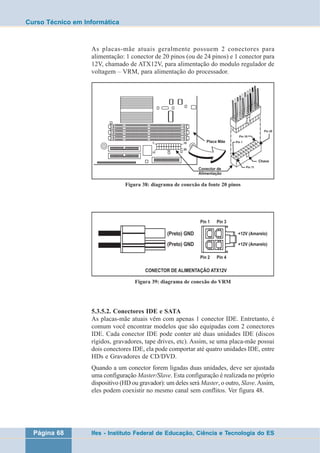 Curso Técnico em Informática 
As placas-mãe atuais geralmente possuem 2 conectores para 
alimentação: 1 conector de 20 pinos (ou de 24 pinos) e 1 conector para 
12V, chamado de ATX12V, para alimentação do modulo regulador de 
voltagem – VRM, para alimentação do processador. 
Figura 38: diagrama de conexão da fonte 20 pinos 
Figura 39: diagrama de conexão do VRM 
5.3.5.2. Conectores IDE e SATA 
As placas-mãe atuais vêm com apenas 1 conector IDE. Entretanto, é 
comum você encontrar modelos que são equipadas com 2 conectores 
IDE. Cada conector IDE pode conter até duas unidades IDE (discos 
rígidos, gravadores, tape drives, etc). Assim, se uma placa-mãe possui 
dois conectores IDE, ela pode comportar até quatro unidades IDE, entre 
HDs e Gravadores de CD/DVD. 
Quando a um conector forem ligadas duas unidades, deve ser ajustada 
uma configuração Master/Slave. Esta configuração é realizada no próprio 
dispositivo (HD ou gravador): um deles será Master, o outro, Slave. Assim, 
eles podem coexistir no mesmo canal sem conflitos. Ver figura 48. 
Página 68 Ifes - Instituto Federal de Educação, Ciência e Tecnologia do ES 
 