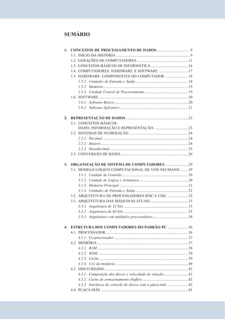 SUMÁRIO 
1. CONCEITOS DE PROCESSAMENTO DE DADOS................................... 9 
1.1. INÍCIO DA HISTÓRIA ..............................................................................9 
1.2. GERAÇÕES DE COMPUTADORES ...................................................... 11 
1.3. CONCEITOS BÁSICOS DE INFORMÁTICA .......................................16 
1.4. COMPUTADORES: HARDWARE X SOFTWARE ...............................17 
1.5. HARDWARE: COMPONENTES DO COMPUTADOR ........................18 
1.5.1. Unidades de Entrada e Saída .......................................................18 
1.5.2. Memória .........................................................................................19 
1.5.3. Unidade Central de Processamento ..............................................19 
1.6. SOFTWARE ..............................................................................................20 
1.6.1. Software Básico..............................................................................20 
1.6.2. Software Aplicativo ........................................................................21 
2. REPRESENTAÇÃO DE DADOS..................................................................23 
2.1. CONCEITOS BÁSICOS: 
DADO, INFORMAÇÃO E REPRESENTAÇÃO. ...................................23 
2.2. SISTEMAS DE NUMERAÇÃO ..............................................................24 
2.2.1. Decimal ..........................................................................................24 
2.2.2. Binário ............................................................................................24 
2.2.3. Hexadecimal ...................................................................................25 
2.3. CONVERSÃO DE BASES.......................................................................26 
3. ORGANIZAÇÃO DE SISTEMA DE COMPUTADORES ........................29 
3.1. MODELO LÓGICO COMPUTACIONAL DE VON NEUMANN ........29 
3.1.1. Unidade de Controle ......................................................................30 
3.1.2. Unidade de Lógica e Aritmética ...................................................30 
3.1.3. Memória Principal .........................................................................31 
3.1.4. Unidades de Entrada e Saída .......................................................32 
3.2. ARQUITETURA DE PROCESSADORES RISC E CISC ......................32 
3.3. ARQUITETURA DAS MÁQUINAS ATUAIS ........................................33 
3.3.1. Arquitetura de 32 bits ....................................................................33 
3.3.2. Arquitetura de 64 bits ....................................................................33 
3.3.3. Arquitetura com múltiplos processadores .....................................34 
4. ESTRUTURA DOS COMPUTADORES DO PADRÃO PC ......................36 
4.1. PROCESSADOR.......................................................................................36 
4.1.1. Co-processador ..............................................................................37 
4.2. MEMÓRIA ................................................................................................37 
4.2.1. RAM................................................................................................38 
4.2.2. ROM ...............................................................................................39 
4.2.3. Cache ..............................................................................................39 
4.2.4. Uso da memória .............................................................................40 
4.3. DISCO RÍGIDO ........................................................................................41 
4.3.1. Composição dos discos e velocidade de rotação .........................41 
4.3.2. Cache de armazenamento (buffer) ................................................42 
4.3.3. Interfaces de conexão de discos com a placa-mãe ......................42 
4.4. PLACA-MÃE ............................................................................................43 
 