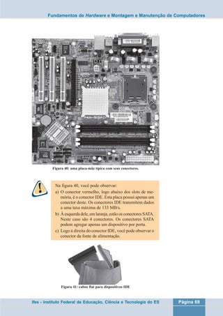 Fundamentos de Hardware e Montagem e Manutenção de Computadores 
Figura 40: uma placa-mãe típica com seus conectores. 
Na figura 40, você pode observar: 
a) O conector vermelho, logo abaixo dos slots de me-mória, 
é o conector IDE. Esta placa possui apenas um 
conector deste. Os conectores IDE transmitem dados 
a uma taxa máxima de 133 MB/s. 
b) À esquerda dele, em laranja, estão os conectores SATA. 
Neste caso são 4 conectores. Os conectores SATA 
podem agregar apenas um dispositivo por porta. 
c) Logo à direita do conector IDE, você pode observar o 
conector da fonte de alimentação. 
Figura 41: cabos flat para dispositivos IDE 
Ifes - Instituto Federal de Educação, Ciência e Tecnologia do ES Página 69 
 