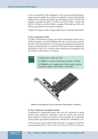 Curso Técnico em Informática 
Como os dispositivos IDE atingiram o nível máximo de performance, 
surgiu um novo padrão de conexão de unidades de disco, denominado 
padrão SATA. Existem três padrões de controladoras SATA: o SATA 150 
(também chamado de SATA 1.5 Gbit/s ou SATA 1500), o SATA 300 
(SATA 3.0 Gbit/s ou SATA 3000) e o padrão SATA 600 (ou SATA 6.0 
Gbit/s), que ainda está em desenvolvimento. 
A figura 16 mostrou o cabo e a figura 40 mostrou 4 conectores tipo SATA. 
5.3.5.3. Conectores USB 
O USB é o barramento externo mais usado atualmente. O que torna o 
USB tão popular é a sua flexibilidade; além de ser usado para a conexão 
de todo o tipo de dispositivos, ele fornece uma pequena quantidade de 
energia, permitindo que os conectores USB sejam usados também por 
carregadores, luzes, etc. As placas-mãe atualmente são equipadas com 
até 4 portas USB externas e 4 internas. 
Existem duas versões de USB: 
a) USB 1.x: as portas transmitem a apenas 12 Mbps 
b) USB 2.0: este é o padrão atual. Nesta versão, as portas 
transmitem dados a 480 Mbps (ou 60 MB/s) 
Figura 42: uma placa PCI com 4 conectores USB externos e 2 internos. 
5.3.5.4. Conectores do painel frontal 
O gabinete do computador possui uma série de conectores na parte 
frontal. Esses conectores controlam a ação do usuário (em casos de 
ligar, desligar e resetar) ou mostram o funcionamento do computador 
(como painéis que medem temperatura, rotação dos ventiladores, etc). 
O mais comum é que as placas-mãe forneçam os seguintes conectores 
no painel frontal: Reset, Power Led, Power Switch, HD Led e Speaker. 
Página 70 Ifes - Instituto Federal de Educação, Ciência e Tecnologia do ES 
 