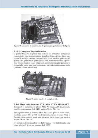 Fundamentos de Hardware e Montagem e Manutenção de Computadores 
Figura 43: conectores do painel frontal do gabinete (na parte inferior da figura) 
5.3.5.5. Conectores do painel traseiro 
O painel traseiro da placa-mãe fornece os principais conectores 
responsáveis pela conexão com o mundo externo. Alguns deles são: 
portas de teclado e mouse (portas PS/2), porta paralela, porta serial, 
portas USB, porta VGA (para ligação com monitores quando a placa-mãe 
possui placa de vídeo integrada), conector para rede (para usar o 
computador numa rede local ou acessar a internet), conectores de áudio 
(entrada, saída e microfone). 
Figura 44: painel traseiro de uma placa-mãe. 
5.3.6. Placa mãe formatos ATX, Mini ATX e Micro ATX 
Existem três tamanhos de placas ATX. As placas ATX tradicionais, 
também chamadas de Full ATX, medem 30.5 x 24.4 cm. 
Em seguida temos o formato Mini ATX, cuja placa é mais “fina”, 
medindo apenas 28.4 x 20.8 cm. Finalmente, temos o Micro ATX, o 
formato mais comum, usado nas placas de baixo custo, que medem 
apenas 24.4 x 24.4 cm. 
Os formatos são intercambiáveis, de forma que você pode instalar uma 
placa Micro ATX em um gabinete Full ATX. 
Ifes - Instituto Federal de Educação, Ciência e Tecnologia do ES Página 71 
 