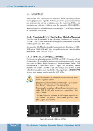 Curso Técnico em Informática 
5.4. MEMÓRIAS 
Para mostrar toda a evolução das memórias RAM seriam necessárias 
muitas páginas deste capítulo. Portanto, mostrarei apenas as memórias 
que acabaram de sair de evidência, caso das memórias DDR, e as 
memórias que estão em evidência, caso das memórias DDR2 e DDR3. 
Abordarei também o funcionamento das memórias FLASH, que equipam 
os conhecidos pen drives. 
5.4.1. Memórias DIMM (Dual In-Line Modules Memory) 
É um dos tipos de memória DRAM (Dynamic Random Access Memory). 
DIMM – Dual In-line Memory Module significa que os módulos fazem 
contatos pelos seus dois lados. 
As memórias DIMM estão divididas basicamente em dois tipos: as SDR-SDRAM 
e DDR-SDRAM. Esta segunda apresenta classificações 
posteriores, como DDR2 e DDR3. 
5.4.1.1. DDR-SDRAM (200/266/333/400 Mhz) 
Costumam ser chamadas apenas de DDR ou DDR1. Essas memórias 
alcançam taxa de transferência com o chipset duas vezes maior que as 
antecessoras (SDR – Single Data Rate – Simples Taxa de Dados). Daí 
o nome DDR (Double Data Rate – Dupla Taxa de Dados). Desta 
maneira, um sistema a 100 MHz tem uma taxa de clock efetiva de 200 
MHz. Com os dados sendo transferidos 8 bytes por vez, a DDR SDRAM 
fornece uma taxa de transferência de 1600 MB/s. 
Para calcular a taxa de transferência desta memória, basta 
fazer o seguinte cálculo: 
[frequência do barramento da memória] × 2 (pois é uma 
taxa dupla) × [número de bytes transferidos] 
Por exemplo, uma placa-mãe que fornece ao seu proces-sador 
FSB de 100 Mhz tem acesso a memória a 1600 
MB/s. Temos: 
100.000.000 (cem milhões de ciclos por segundo ou 
100 Mhz) x 2 x 8 bytes = 1.600.000.000 bytes/s = 1600 
MB/s, aproximadamente. 
Figura 45: memória DDR1 de 400 Mhz 
Página 72 Ifes - Instituto Federal de Educação, Ciência e Tecnologia do ES 
 