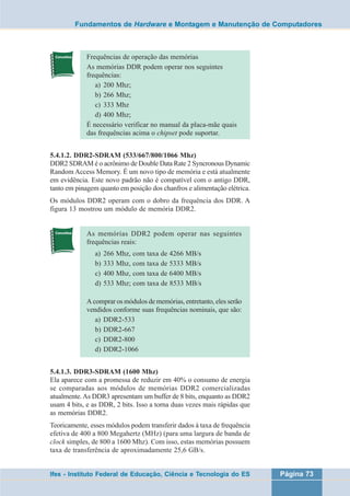 Fundamentos de Hardware e Montagem e Manutenção de Computadores 
Frequências de operação das memórias 
As memórias DDR podem operar nos seguintes 
frequências: 
a) 200 Mhz; 
b) 266 Mhz; 
c) 333 Mhz 
d) 400 Mhz; 
É necessário verificar no manual da placa-mãe quais 
das frequências acima o chipset pode suportar. 
5.4.1.2. DDR2-SDRAM (533/667/800/1066 Mhz) 
DDR2 SDRAM é o acrônimo de Double Data Rate 2 Syncronous Dynamic 
Random Access Memory. É um novo tipo de memória e está atualmente 
em evidência. Este novo padrão não é compatível com o antigo DDR, 
tanto em pinagem quanto em posição dos chanfros e alimentação elétrica. 
Os módulos DDR2 operam com o dobro da frequência dos DDR. A 
figura 13 mostrou um módulo de memória DDR2. 
As memórias DDR2 podem operar nas seguintes 
frequências reais: 
a) 266 Mhz, com taxa de 4266 MB/s 
b) 333 Mhz, com taxa de 5333 MB/s 
c) 400 Mhz, com taxa de 6400 MB/s 
d) 533 Mhz; com taxa de 8533 MB/s 
A comprar os módulos de memórias, entretanto, eles serão 
vendidos conforme suas frequências nominais, que são: 
a) DDR2-533 
b) DDR2-667 
c) DDR2-800 
d) DDR2-1066 
5.4.1.3. DDR3-SDRAM (1600 Mhz) 
Ela aparece com a promessa de reduzir em 40% o consumo de energia 
se comparadas aos módulos de memórias DDR2 comercializadas 
atualmente. As DDR3 apresentam um buffer de 8 bits, enquanto as DDR2 
usam 4 bits, e as DDR, 2 bits. Isso a torna duas vezes mais rápidas que 
as memórias DDR2. 
Teoricamente, esses módulos podem transferir dados à taxa de frequência 
efetiva de 400 a 800 Megahertz (MHz) (para uma largura de banda de 
clock simples, de 800 a 1600 Mhz). Com isso, estas memórias possuem 
taxa de transferência de aproximadamente 25,6 GB/s. 
Ifes - Instituto Federal de Educação, Ciência e Tecnologia do ES Página 73 
 